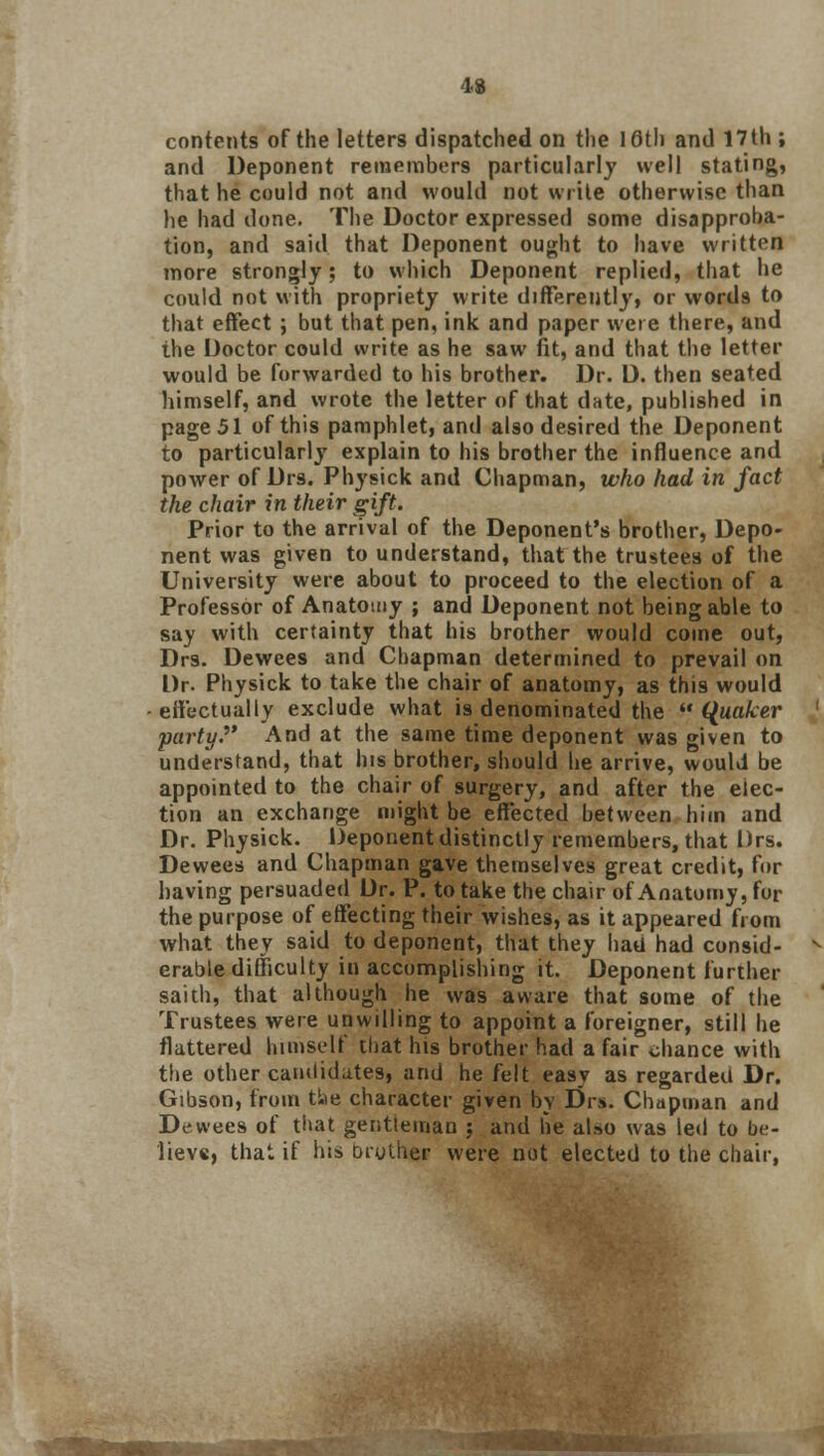 contents of the letters dispatched on the 16th and 17th ; and Deponent remembers particularly well stating, that he could not and would not write otherwise than he had done. The Doctor expressed some disapproba- tion, and said that Deponent ought to have written more strongly; to which Deponent replied, that he could not with propriety write differently, or words to that effect ; but that pen, ink and paper were there, and the Doctor could write as he saw fit, and that the letter would be forwarded to his brother. Dr. D. then seated himself, and wrote the letter of that date, published in page 51 of this pamphlet, and also desired the Deponent to particularly explain to his brother the influence and power of Drs. Physick and Chapman, who had in fact the chair in their gift. Prior to the arrival of the Deponent's brother, Depo- nent was given to understand, that the trustees of the University were about to proceed to the election of a Professor of Anatomy ; and Deponent not being able to say with certainty that his brother would come out, Drs. Dewees and Chapman determined to prevail on Dr. Physick to take the chair of anatomy, as this would effectually exclude what is denominated the  Quaker party. And at the same time deponent was given to understand, that his brother, should he arrive, would be appointed to the chair of surgery, and after the elec- tion an exchange might be effected between him and Dr. Physick. Deponent distinctly remembers, that Urs. Dewees and Chapman gave themselves great credit, for having persuaded Dr. P. to take the chair of Anatomy, for the purpose of effecting their wishes, as it appeared from what they said to deponent, that they hatl had consid- erable difficulty in accomplishing it. Deponent further saith, that although he was aware that some of the Trustees were unwilling to appoint a foreigner, still he flattered himself that his brother had a fair chance with the other candidates, and he felt easy as regarded Dr. Gibson, from t!ae character given by Drs. Chapman and Dewees of that gentteman ; and be also was led to be- lieve, that if his Diulher were not elected to the chair,