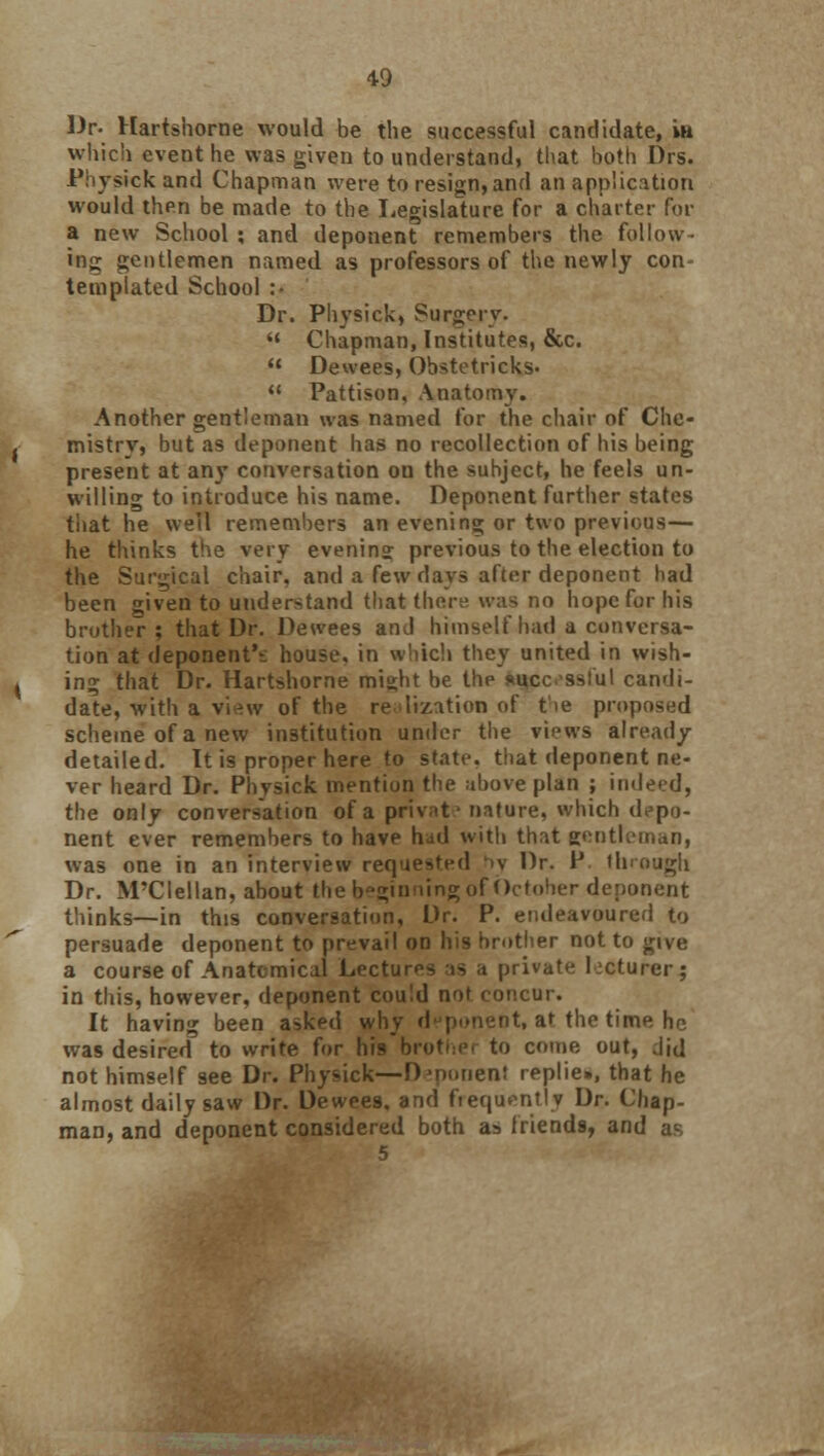 Dr. Hartshorne would be the successful candidate, in which event he was given to understand, that both Drs. .Physick and Chapman were to resign, and an application would then be made to the Legislature for a charter for a new School ; and deponent remembers the follow- ing gentlemen named as professors of the newly con- templated School :• Dr. Physick, Surgery. « Chapman, Institutes, &c.  Dewees, Obstetricks-  Pattison, Anatomy. Another gentleman was named for the chair of Che- mistry, but as deponent has no recollection of his being present at any conversation on the subject, he feels un- willing to introduce his name. Deponent further states that he well remembers an evening or two previous— he thinks the very evening previous to the election to the Surgical chair, and a few days after deponent had been given to understand that there was no hope for his brother; that Dr. Dewees and himself had a conversa- tion at deponent'*: house, in which they united in wish- ing that Dr. Hartshorne might be the «ucc sslul candi- date, with a view of the re li/.ation of the proposed scheme of a new institution under the views already detailed. It is proper here to state, that deponent ne- ver heard Dr. Phvsick mention the above plan ; indeed, the only conversation of a private nature, which depo- nent ever remembers to have had with that gentleman, was one in an interview requested >v Dr. P through Dr. M'Clellan, about the beginning of October deponent thinks—in this conversation, Dr. P. endeavoured to persuade deponent to prevail on his brother not to give a course of Anatomical Lectures as a private lecturer $ in this, however, deponent could not concur. It having been asked why deponent, at the time he was desired to write for his broti:c to come out, did not himself see Dr. Physick—Djnonen! replie., that he almost daily saw Dr. Dewees, and frequently Dr. Chap- man, and deponent considered both as friends, and as 5