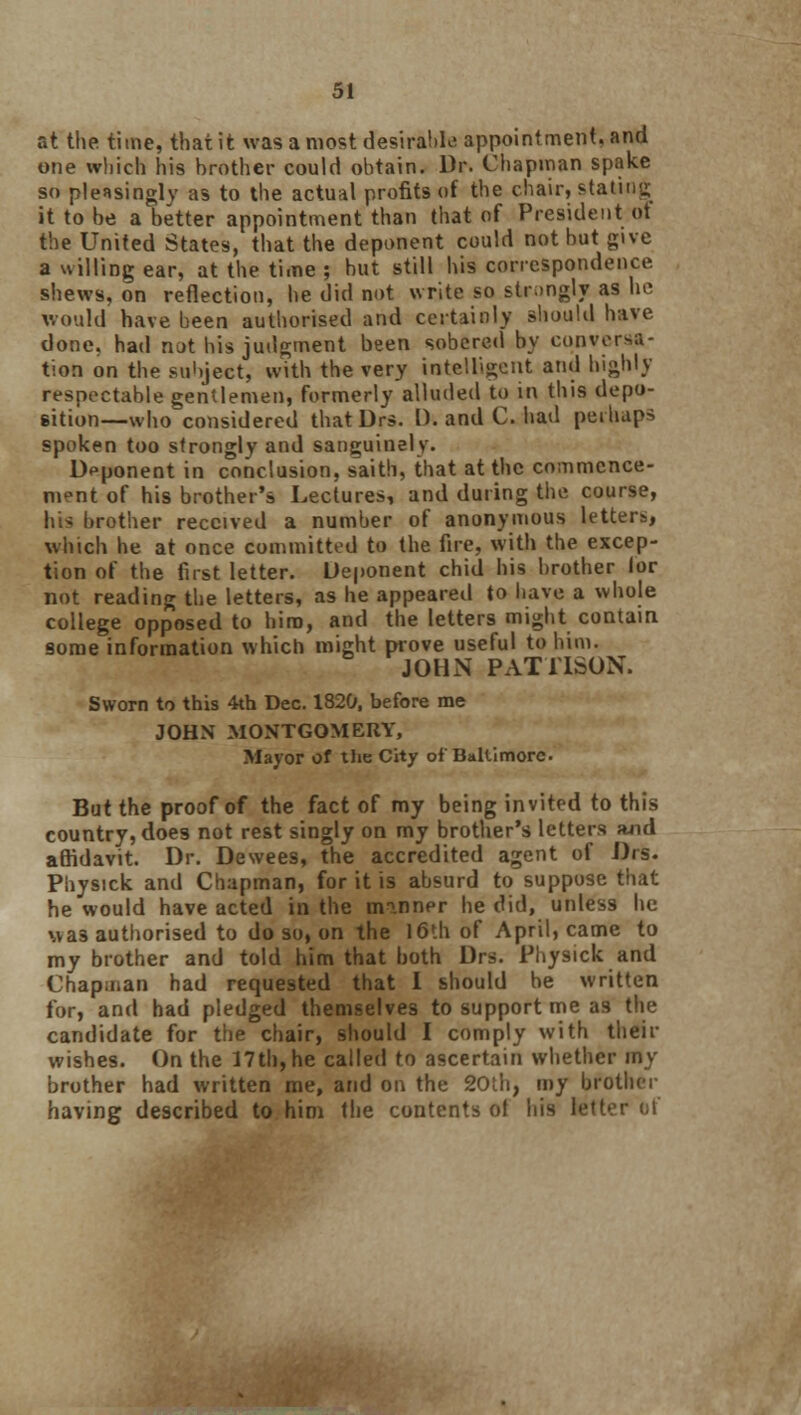 at the time, that it was a most desirable appointment, and one which his brother could obtain. Dr. Chapman spake so pleasingly as to the actual profits of the chair, stating it to be a better appointment than that of President of the United States, that the deponent could not but give a willing ear, at the time ; but still his correspondence shews, on reflection, he did not write so strongly as he would have been authorised and certainly should have done, had not bis judgment been sobered by conversa- tion on the subject, with the very intelligent and highly respectable gentlemen, formerly alluded to in this depo- sition—who considered that Drs. I), and C. had perhaps spoken too strongly and sanguinely. Deponent in conclusion, saith, that at the commence- ment of his brother's Lectures, and during the course, his brother received a number of anonymous letters, which he at once committed to the fire, with the excep- tion of the first letter. Deponent chid his brother lor not reading the letters, as he appeared to have a whole college opposed to him, and the letters might contain some information which might prove useful to him. JOHN PAT1ISON. Sworn to this 4th Dec. 1320, before me JOHN MONTGOMERY, Major of the City ofBaltimore But the proof of the fact of my being invited to this country, does not rest singly on my brother's letters ?uid affidavit. Dr. Dewees, the accredited agent of Drs. Physick and Chapman, for it is absurd to suppose that he would have acted in the minner he did, unless he wa3 authorised to do so, on the 16th of April, came to my brother and told him that both Drs. Physick and Chapman had requested that I should be written for, and had pledged themselves to support me as the candidate for the chair, should I comply with their wishes. On the 17th,he called to ascertain whether my brother had written me, and on the 20th, my brother having described to him the contents ot his tetter of