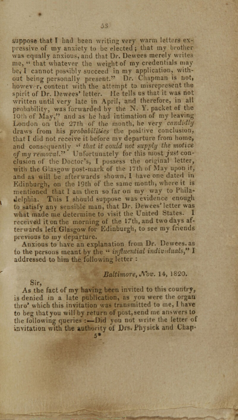 suppose that I had been writing very warm letters ex- pressive of my anxiety to be elected ; that my brother was equally anxious, and that Dr. Dewees merely writes me,  that whatever the weight of my credentials may be, I cannot possibly succeed in my application, with- out being personally present. Dr. Chapman is not, howev r, content with the attempt to misrepresent the spirit of Dr. Dewees' letter. He tells us that it was not written until very late in April, and therefore, in ail probability, wasYorwarded by the N. Y. packet of the IOlh of May, and as he had intimation of my leaving London on the 27th of the month, he very candidly draws from his probabilities the positive conclusion, that I did not receive it before my departure from home, and consequently •' that it coidd not supply the motive of my removal.''' Unfortunately for this most just con- clusion of the Doctor's, I possess the original letter, with the Glasgow post-mark of the 17th of May upon it, and as will be afterwards shown, i have one dated in Edinburgh, on the 19th of the same month, where it is mentioned that I am then so far on my way to Phila- delphia. Tnis I should suppose was evidence enough to satisfy an> sensible man, that Dr. Dewees'letter was what made me determine to visit the United States. I received it on the morning of the 17th, and two days af- terwards left Glasgow for Edinburgh, to see my friends previous to my departure. Anxious to have an explanation from Dr. Dewees. as to the persons meant by the  influential individuals I addressed to him the following letter : Baltimore, JS~ov. 14, 1820. Sir, As the fact of my having been invited to this country, is denied in a late publication, as you were the organ thro' which this invitation was transmitted to me, I have to beg that you will by return of post,send me answers to the following queries -.—Did you not write the letter of invitation with the authority of Drs. Fh) sick and Chap- s'