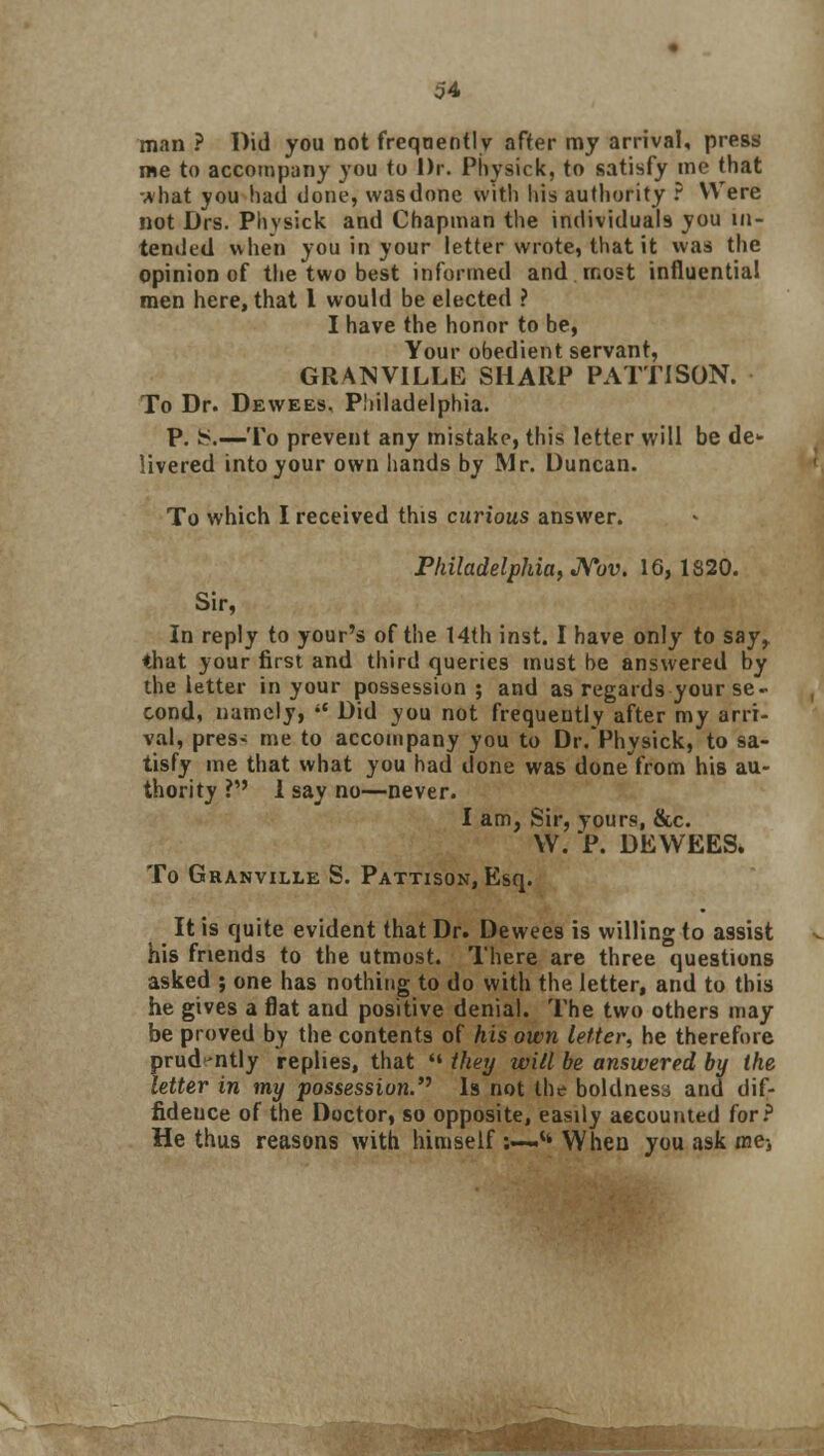 man ? Did you not frequently after my arrival, press me to accompany you to Dr. Physick, to satisfy me that what you had done, was done with his authority ? Were not Drs. Plivsick and Chapman the individuals you in- tended when you in your letter wrote, that it was the opinion of the two best informed and most influential men here, that I would be elected ? I have the honor to be, Your obedient servant, GRANVILLE SHARP PATTISON. To Dr. Dewees, Philadelphia. P. 8.—To prevent any mistake, this letter will be de- livered into your own hands by Mr. Duncan. To which I received this curious answer. Philadelphia, Nov. 16,1820. Sir, In reply to your's of the 14th inst. I have only to say, that your first and third queries must be answered by the letter in your possession; and as regards your se- cond, namely,  Did you not frequently after my arri- val, pres- me to accompany you to Dr.Physick, to sa- tisfy me that what you had done was done from his au- thority ? 1 say no—never. I am. Sir, yours, &c. W. P. DEWEES. To Granville S. Pattison, Esq. It is quite evident that Dr. Dewees is willing to assist his friends to the utmost. There are three questions asked ; one has nothing to do with the letter, and to this he gives a flat and positive denial. The two others may be proved by the contents of his own letter, he therefore prud-ntly replies, that  they will be answered by the letter in my possession. Is not the boldness and dif- fideuce of the Doctor, so opposite, easily accounted for? He thus reasons with himself :—tt When you ask me-,