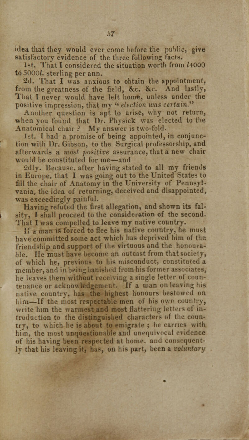 idea that they would ever come before the public, give satisfactory evidence of the three following facts. 1st. That I considered the situation worth from /4000 to 5000/. sterling per ann. 2d. That I was anxious to obtain the appointment, from the greatness of the field, &c. &c. And lastly, That I never would have left hom«, unless under the positive impression, that my  election icas certain. Another question is apt to arise, why not return, when you found that Dr. Physick was elected to the Anatomical chair ? My answer is two-fold. 1st. 1 had a promise of being appointed, in conjunc- tion with Dr. Gibson, to the Surgical professorship, and afterwards a most positive assurance, that a new chair would be constituted for me—and 2dly. Because, after having stated to all my friends in Europe, that I was going out to the United States to fill the chair of Anatomy in the University of Pennsyl- vania, the idea of returning, deceived and disappointed, was exceedingly painful. Having refuted the first allegation, and shown its fal- sity, I shall proceed to the consideration of the second. That I was compelled to leave my native country. If s man is forced to flee his native country, he must have committed some act which has deprived him of the friendship and support of the virtuous and the honoura- ble. He must have become an outcast from that society, of which he, previous to his misconduct, constituted a member, and in being banished fromhisformerassociat.es, he leaves them without receiving a single letter of coun- tenance or acknowledgemei.f. If a man on leaving his native country, has the highest honours bestowed on him—If the most respectable men of his own country, write him the warmest and most flat'ering letters of in- troduction to the distinguished characters of the coun- try, to which he is about to emigrate ; he carries with him, the most unquestionable and unequivocal evidence of his having been respected at home, and consequent- ly that his leaving it, has, on his part, been a voluntary