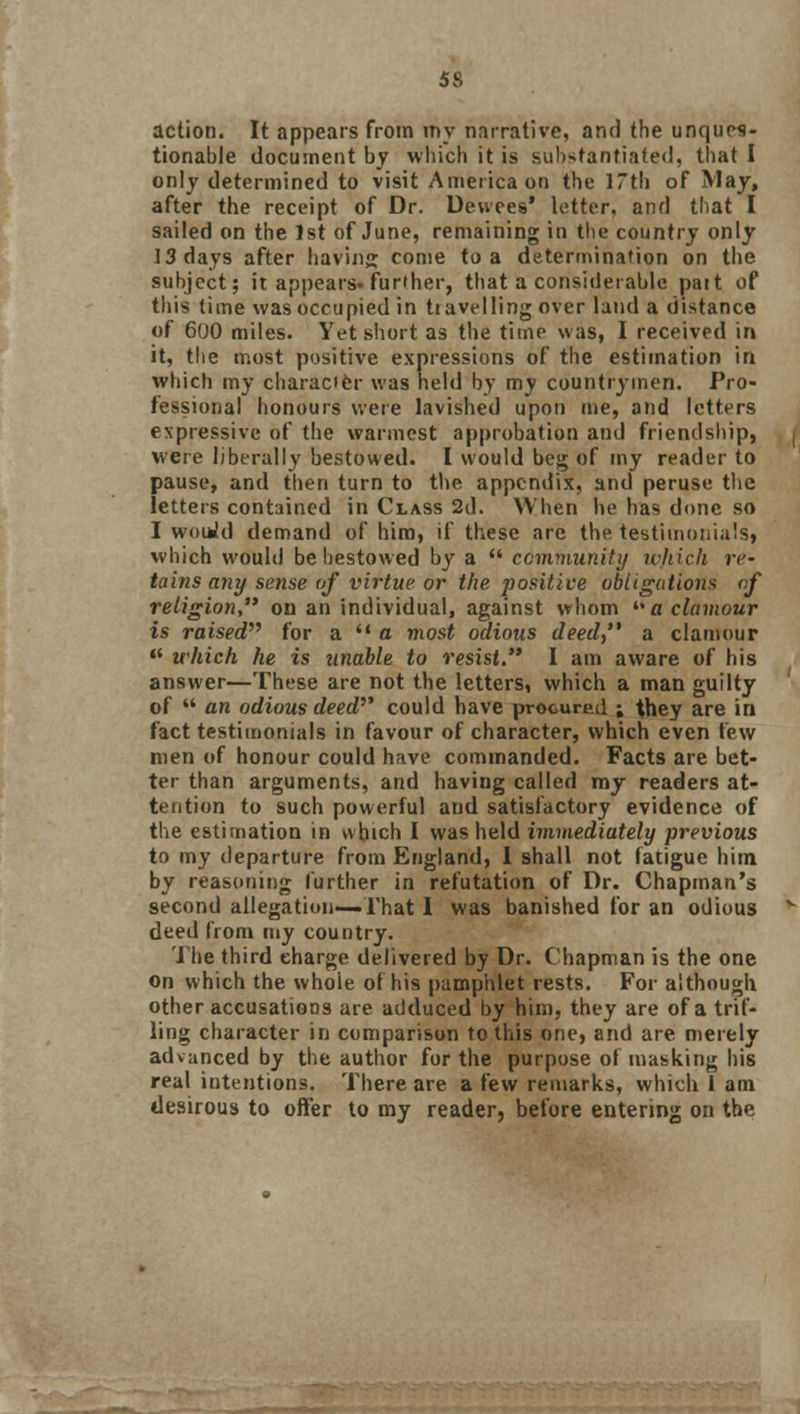 5S action. It appears from my narrative, and the unques- tionable document by which it is substantiated, that I only determined to visit America on the 17th of May, after the receipt of Dr. Devvees' letter, and that I sailed on the 1st of June, remaining in the country only 13 days after having come to a determination on the subject; it appears* further, that a considerable pait of this time was occupied in travelling over land a distance of 600 miles. Yet short as the time was, I received in it, the most positive expressions of the estimation in which my character was held by my countrymen. Pro- fessional honours were lavished upon me, and letters expressive of the warmest approbation and friendship, were liberally bestowed. I would beg of my reader to pause, and then turn to the appendix, and peruse the letters contained in Class 2d. When he has done so I woiWd demand of him, if these are the testimonials, which would be bestowed by a  community ivhich re- tains any sense of virtue or the positive obligations of religion on an individual, against whom  a clamour is raised for a '■ a most odious deed, a clamour  which he is unable to resist. I am aware of his answer—These are not the letters, which a man guilty of  an odious deed could have procured ; they are in fact testimonials in favour of character, which even few men of honour could have commanded. Facts are bet- ter than arguments, and having called my readers at- tention to such powerful and satisfactory evidence of the estimation in which I was held immediately previous to my departure from England, 1 shall not fatigue him by reasoning further in refutation of Dr. Chapman's second allegation—That I was banished for an odious deed from my country. The third charge delivered by Dr. Chapman is the one on which the whole of his pamphlet rests. For although other accusations are adduced by him, they are of a trif- ling character in comparison to this one, and are merely advanced by the author for the purpose of masking his real intentions. There are a few remarks, which i am desirous to offer to my reader, before entering on the