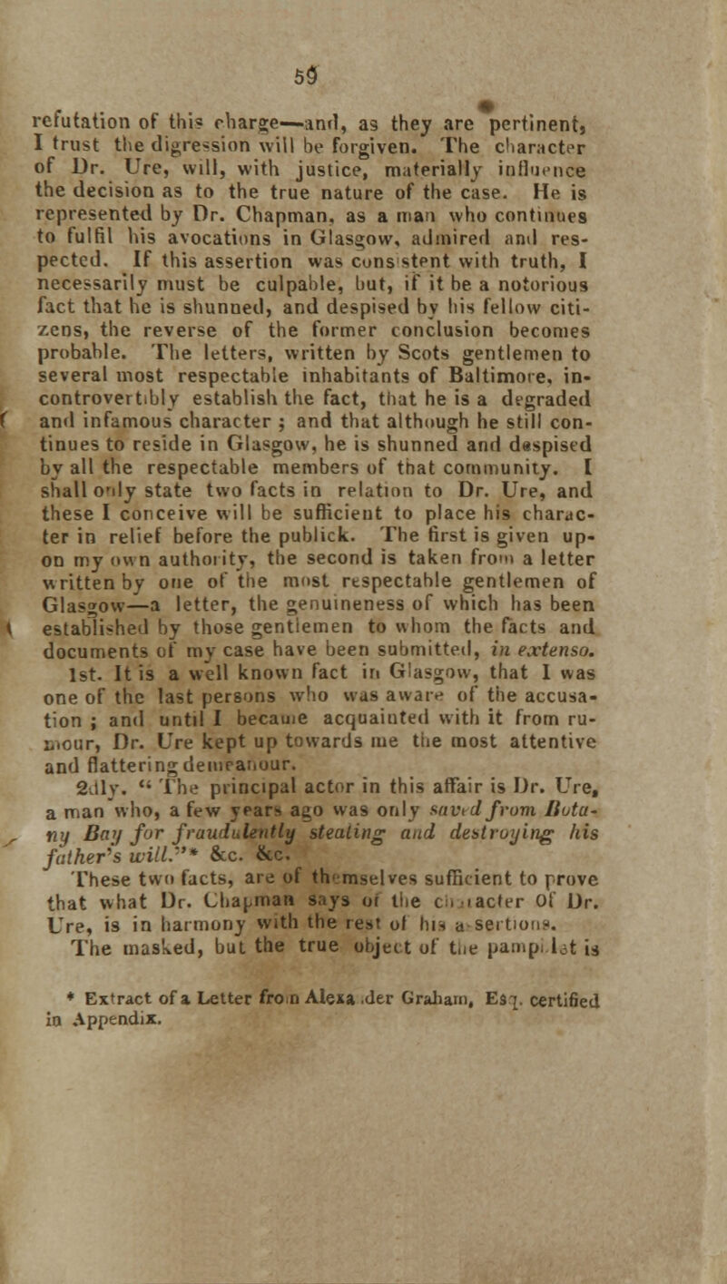 refutation of this charge—and, as they are pertinent, I trust the digression will be forgiven. The diameter of Dr. Ure, will, with justice, materially influence the decision as to the true nature of the case. He is represented by Dr. Chapman, as a man who continues to fulfil his avocations in Glasgow, admired and res- pected. If this assertion was cons stent with truth, I necessarily must be culpable, but, if it be a notorious fact that he is shunned, and despised by his fellow citi- zens, the reverse of the former conclusion becomes probable. The letters, written by Scots gentlemen to several most respectable inhabitants of Baltimore, in- controvertibly establish the fact, that he is a degraded and infamous character ; and that although he still con- tinues to reside in Glasgow, he is shunned and despised by all the respectable members of that community. I shall O'dy state two facts in relation to Dr. Ure, and these I conceive will be sufficient to place his charac- ter in relief before the publick. The first is given up- on my own authority, the second is taken from a letter written by one of the most rtspectahle gentlemen of Glasgow—a letter, the genuineness of which has been established by those gentiemen to whom the facts and documents of my case have been submitted, in extenso. 1st. It is a well known fact in Glasgow, that 1 was one of the last persons who was aware of the accusa- tion ; and until I became acquainted with it from ru- mour, Dr. Ure kept up towards me the most attentive and flatteringdemcatiour. 2dly.  The principal actor in this affair is Dr. Ure, a man who, a few years ago was only savrd from Bota- ny Baif for fraudulently stealing and destroying his father's will:'* &c. &c. These two facts, are of themselves sufficient to prove that what Dr. Chapman says or tt.e ciijtacter Of Dr. Ure, is in harmony with the rest of his a seitioris. The masked, but the true object of the pampi.let is ♦ Extract of a Letter fro:n Alesa .der Graham, Es-j. certified in Appendix.