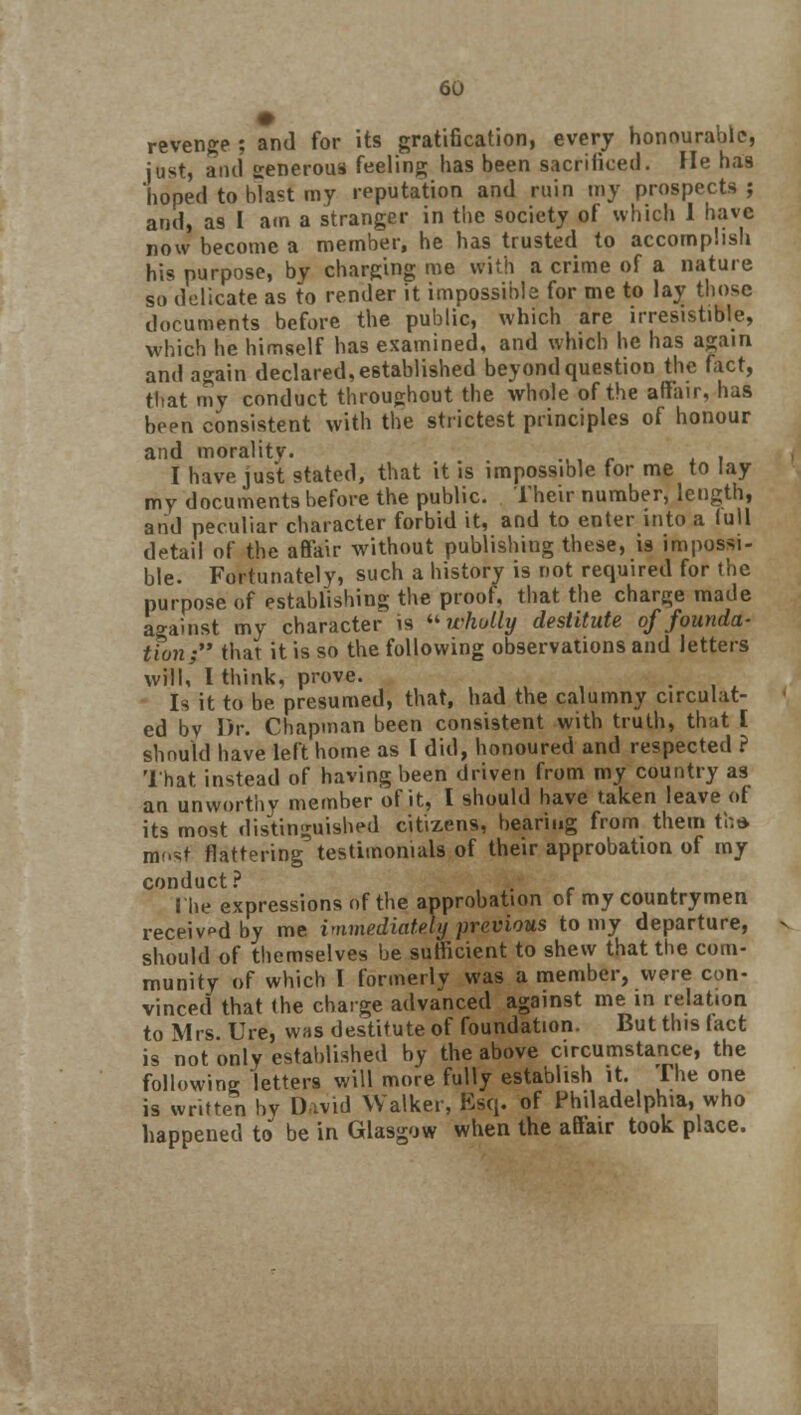 revenge ; and for its gratification, every honourable, just, ami generous feeling has been sacrificed. He has hoped to blast my reputation and ruin my prospects; and, as I am a stranger in the society of which I have now become a member, he has trusted to accomplish his purpose, bv charging me with a crime of a nature so delicate as to render it impossible for me to lay those documents before the public, which are irresistible, which he himself has examined, and which he has again and again declared, established beyond question the fact, that my conduct throughout the whole of the affair, has been consistent with the strictest principles of honour and morality- I have just stated, that it is impossible tor me to lay my documents before the public. Their number, length, and peculiar character forbid it, and to enter into a lull detail of the affair without publishing these, is impossi- ble. Fortunately, such a history is not required for the purpose of establishing the proof, that the charge made against my character is wholly destitute of founda- tfon; that it is so the following observations and letters will, I think, prove. . . . Is it to be presumed, that, had the calumny circulat- ed bv Dr. Chapman been consistent with truth, that [ should have left home as I did, honoured and respected ? That instead of having been driven from my country as an unworthy member of it, I should have taken leave of its most distinguished citizens, bearing from them tha most flattering5 testimonials of their approbation of my conduct ? . Hie expressions of the approbation of my countrymen received by me immediately previous to my departure, should of themselves be sutficient to shew that the com- munity of which I formerly was a member, were con- vinced that the charge advanced against me in relation to Mrs. Ure, was destitute of foundation. But this fact is not only established by the above circumstance, the following letters will more fully establish it. The one is written by D-wid Walker, Esq. of Philadelphia, who happened to be in Glasgow when the affair took place.