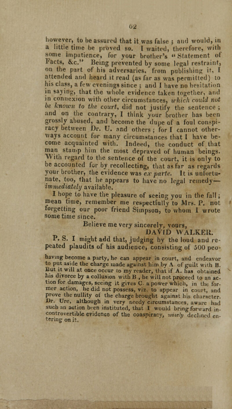 however, to be assured that it was false ; and would, in a little time be proved so. 1 waited) therefore, with some impatience, for your brother's «Statement of Facts, &c. Being prevented by some legal restraint, on the part of his adversaries, from publishing it. I attended and heard it read (as far as was permitted) to his class, a few evenings since ; and 1 have no hesitation in saying, that the whole evidence taken together, and in connexion with other circumstances, irkich could nut be known to the court, did not justify the sentence ; and on the contrary, I think your brother has been grossly abused, and become the dupe of a foul conspi- racy between Dr. U. and others ; for I cannot other- ways account for many circumstances that I have be- come acquainted with. Indeed, the conduct of that man stamp him the most depraved of human beings. With regard to the sentence of the court, it is only to be accounted for by recollecting, that as far as regards your brother, the evidence was ex parte. It is unfortu- nate, too, that he appears to have no legal remedy— immediately available. I hope to have the pleasure of seeing you in the fall; mean time, remember me respectfully to Mrs. P. not forgetting our poor friend Simpson, to whom I wrote sometime since. Believe me very sincerely, yours, DAVID WALKER. P. S. I might add that, judging by the loud and re- peated plaudits of his audience, consisting of 500 peo- having become a party, he can appear in court, and endeavor to put aside the charge made against him by A of guilt with B. But it will at once occur to my reader, that if A. has obtained his divorce by a collusion with B , he will not proceed to an ac- tion for damages, seeing it gives C a power which, in the for- mer action, he did not possess, viz. to appear in court, and prove the nullity of the charge brought against his character. Dr. Ure, although in very needy circumstances, aware had such an action bren instituted, that I would bring forward in- controvertible evidence of the conspiracy, wisely declined en- tering on it.