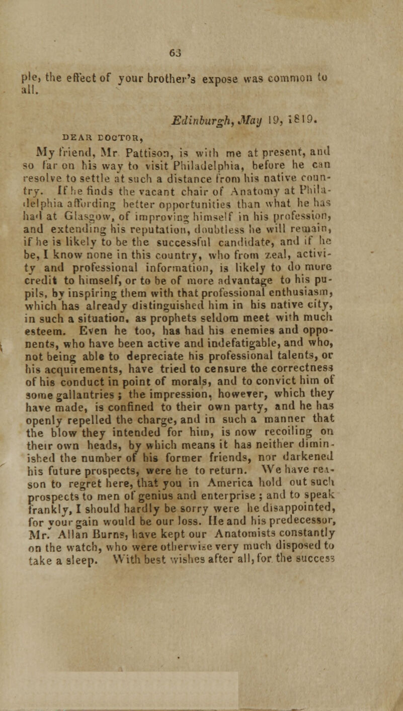 pie, the effect of your brother's expose was common to all. Edinburgh, May 19, 1619. DEAR DOCTOR, My friend, Mr Pattison, is with me at present, and so far on his way to visit Philadelphia, before he can resolve to settle at such a distance from his native coun- try. If fie finds the vacant chair of Anatomy at Phila- delphia affording better opportunities than what he has had at Glasgow, of improving himself in his profession, and extending his reputation, doubtless he will remain, if he is likely to be the successful candidate, and if he be, I know none in this country, who from zeal, activi- ty and professional information, is likely to do mure credit to himself, or to be of more advantage to his pu- pils, by inspiring them with that professional enthusiasm, which has already distinguished him in his native city, in such a situation, as prophets seldom meet with much esteem. Even he too, has had his enemies and oppo- nents, who have been active and indefatigable, and who, not being able to depreciate his professional talents, or his acquitements, have tried to censure the correctness of his conduct in point of morals, and to convict him of some gallantries ; the impression, however, which they have made, is confined to their own party, and he has openly repelled the charge, and in such a manner that the blow they intended for him, is now recoiling on their own heads, by which means it has neither dimin- ished the number of his former friends, nor darkened his future prospects, were he to return. We have rei- son to regret here, that you in America hold out such prospects to men of genius and enterprise ; and to speak frankly, I should hardly be sorry were he disappointed, for vourgain would be our loss. He and his predecessor, Mr. Allan Burns, have kept our Anatomists constantly on the watch, who were otherwise very much disposed to take a sleep. With best wishes after all, for the success