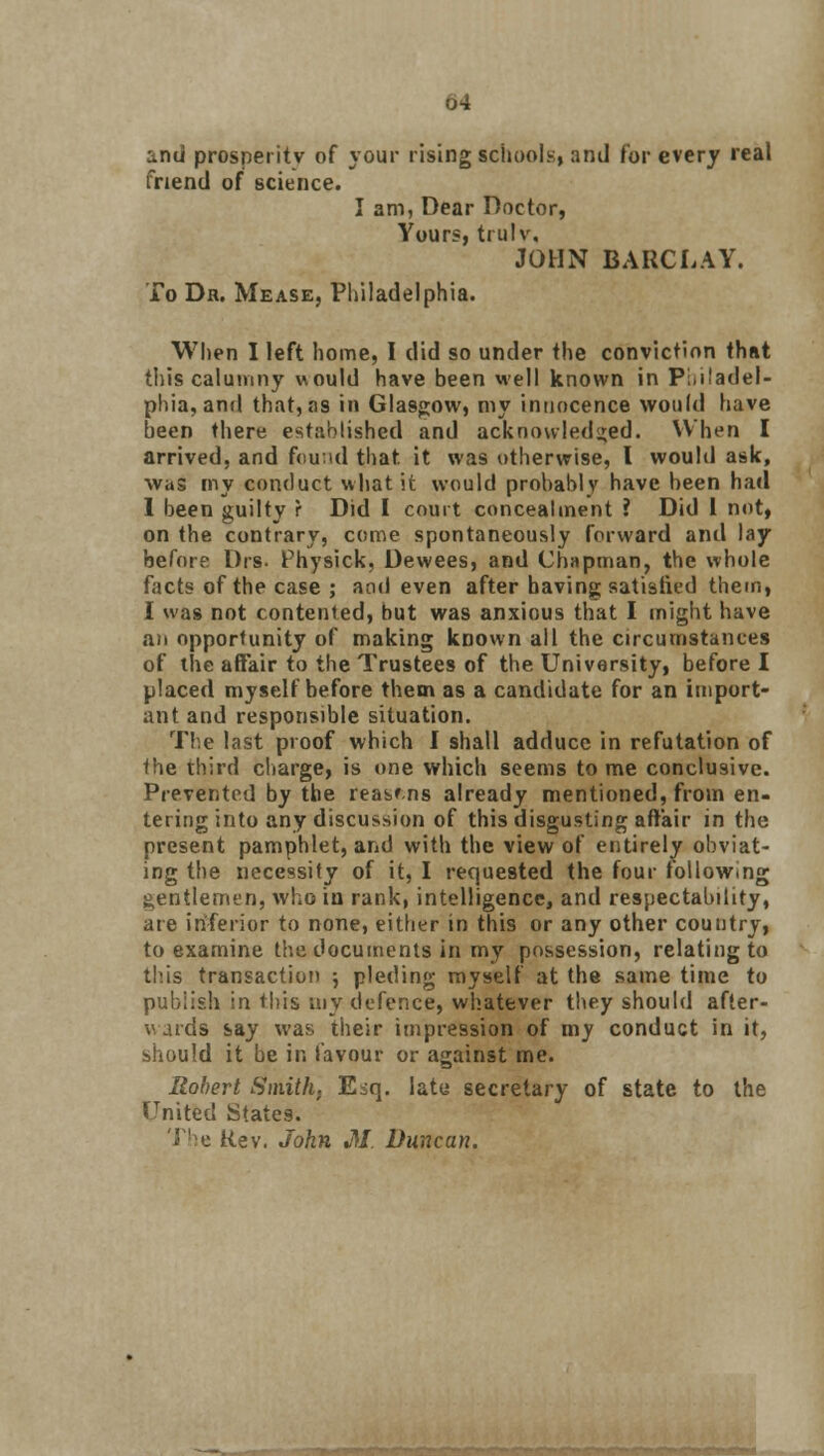 and prosperity of your rising schools, and for every real friend of science. I am, Dear Doctor, Yours, trulw JOHN BARCLAY. To Dr. Mease, Philadelphia. When I left home, I did so under the conviction that this calumny would have been well known in Philadel- phia, and that,as in Glasgow, my innocence would have been there established and acknowledged. When I arrived, and found that, it was otherwise, I would ask, was my conduct what it would probably have been had 1 been guilty r Did I court concealment ? Did 1 not, on the contrary, come spontaneously forward and lay before Drs. Physick, Dewees, and Chapman, the whole facts of the case ; and even after having satistied them, I was not contented, but was anxious that I might have an opportunity of making kDown all the circumstances of the affair to the Trustees of the University, before I placed myself before them as a candidate for an import- ant and responsible situation. The last proof which I shall adduce in refutation of the third charge, is one which seems tome conclusive. Prevented by the reasms already mentioned, from en- tering into any discussion of this disgusting affair in the present pamphlet, and with the view of entirely obviat- ing the necessity of it, I requested the four following gentlemen, who iu rank, intelligence, and respectability, are inferior to none, either in this or any other country, to examine the documents in my possession, relating to this transaction ; pleding myself at the same time to publish in this my defence, whatever they should after- v aids say was their impression of my conduct in it, should it be in favour or against me. Robert Smith, Eiq. late secretary of state to the United States. Rev. John M Duncan.