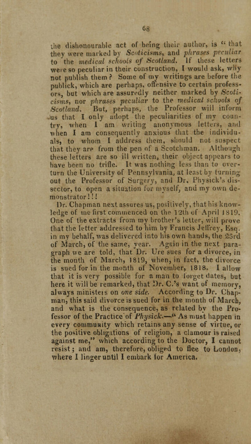 the dishonourable act of being their author, is  that they were marked by Scnticisms, and phrases peculiar to the medical schools of Scotland. If these letters were so peculiar in their construction, I would ask, why not publish them ? Some of my writings arc before the publick, which are perhaps, offensive to certain profess- ors, but which are assuredly neither marked by Scoti- cisms, nor phrases peculiar to the medical schools of Scotland. But, perhaps, the Professor will inform us that I only adopt the peculiarities of my coun- try, when 1 am writing anonymous letters, and when I am consequently anxious that the individu- als} to whom I address them, should not suspect that they are from the pen of a Scotchman. Although these letters are so ill written, their object appears to have been no trifle. It was nothing less than to over- turn the University of Pennsylvania, at least by turning out the Professor of Surgery, and Dr, Physick's dis- sector, to open a situation for myself, and my own de- monstrator! !! Dr. Chapman next assures us, positively, that his know- ledge of me first commenced on the 12th of April J 819. One of the extracts from my brother's letter, will prove that the letter addressed to him by Francis Jeffrey, Esq. in my behalf, was delivered into his own hands, the 23rd of March, of the same, year. Again in the next para- graph we are told, that Dr. Ure sues for a divorce, in the month of March, 1819, when, in fact, the divorce is sued for in the month of November, 1818. 1 allow that it is very possible for a man to forget dates, but here it will be remarked, that Dr. C.'s want of memory, always ministeis on one side. According to Dr. Chap- man, this said divorce is sued for in the month of March, and what is the consequence, as related by the Pro- fessor of the Practice of Fhysick—{i As must happen in every commuHity which retains any sense of virtue, or the positive obligations of religion, a clamour is raised against me, which according to the Doctor, I cannot resist; and am, therefore, obliged to flee to London, where I linger until I embark for America.