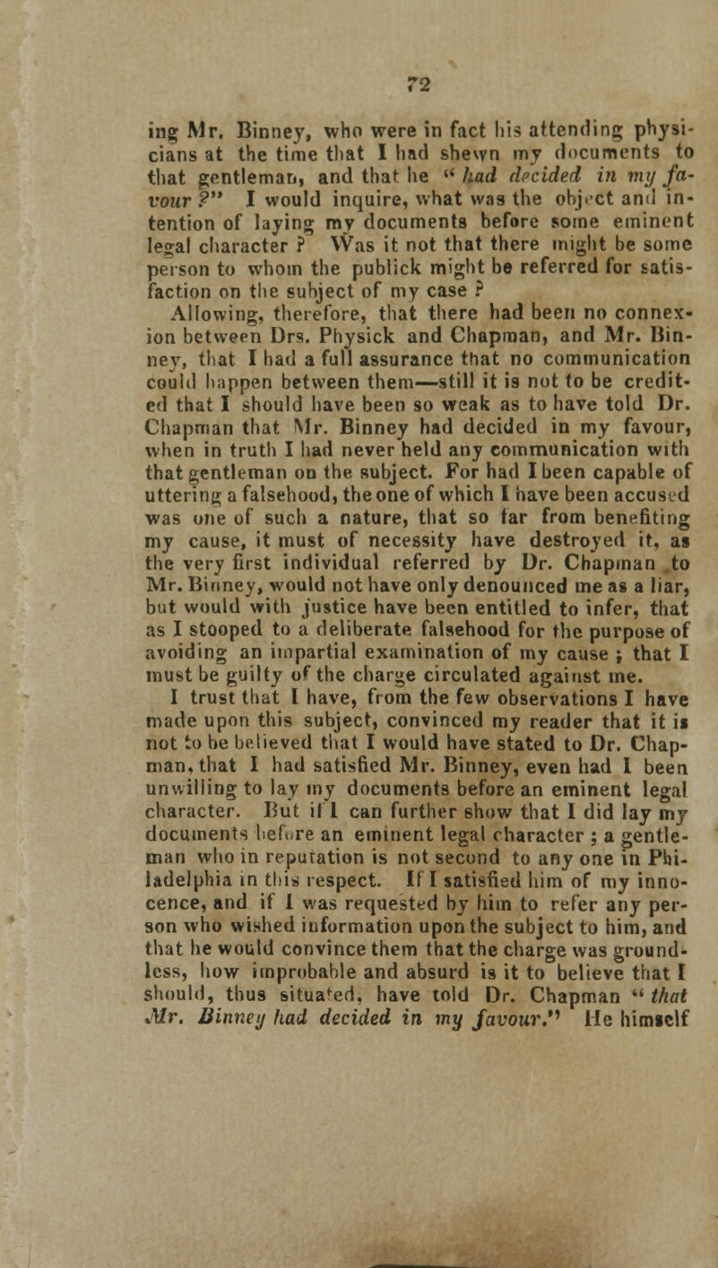 ing Mr. Binney, who were in fact his attending physi- cians at the time that I had shewn my documents to that gentleman, and that lie rt had decided in my fa- vour ? I would inquire, what was the ohjcct and in- tention of laying my documents before some eminent Ie2;al character ? Was it not that there might be some person to whom the publick might be referred for satis- faction on the subject of my case ? Allowing, therefore, that there had been no connex- ion between Drs. Physick and Chapman, and Mr. Bin- ney, that I had a full assurance that no communication could happen between them—still it i9 not to be credit- ed that I should have been so weak as to have told Dr. Chapman that Mr. Binney had decided in my favour, when in truth I had never held any communication with that gentleman on the subject. For had I been capable of uttering a falsehood, the one of which I have been accused was one of such a nature, that so tar from benefiting my cause, it must of necessity have destroyed it, as the very first individual referred by Dr. Chapman to Mr. Binney, would not have only denounced ine as a liar, but would with justice have been entitled to infer, that as I stooped to a deliberate falsehood for the purpose of avoiding an impartial examination of my cause ; that I must be guilty of the charge circulated against me. I trust that I have, from the few observations I have made upon this subject, convinced my reader that it is not to be believed that I would have stated to Dr. Chap- man, that I had satisfied Mr. Binney, even had I been unwilling to lay my documents before an eminent legal character. But if 1 can further 6how that 1 did lay my documents before an eminent legal character ; a gentle- man who in reputation is not second to any one in Phi- ladelphia in this respect. If I satisfied him of my inno- cence, and if I was requested by him to refer any per- son who wished information upon the subject to him, and that he would convince them that the charge was ground- less, how improbable and absurd is it to believe that I should, thu9 situafed, have told Dr. Chapman  that Mr. Binney had decided in my favour. Me himself