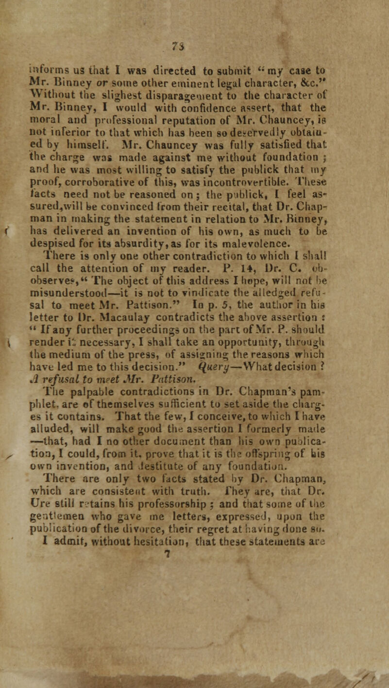 7i informs us that I was directed to submit  my case to Mr. Binney or some other eminent legal character, &c.'* Without the slighest disparagement to the character of Mr. Binney, I would with confidence assert, that the moral and professional reputation of Mr. Chauncey, is not inferior to that which has been so deservedly obtain- ed by himself. Mr. Chauncey was fully satisfied that the charge was made against me without foundation ; and he was most willing to satisfy the publick that my proof, corroborative of this, was incontrovertible. These facts need not be reasoned on ; the publick, I feel as- sured^will be convinced from their recital, that Dr. Chap- man in making the statement in relation to Mr. Binney, has delivered an invention of his own, as much to be despised for its absurdity, as for its malevolence. There is only one other contradiction to which I shall call the attention of my reader. P. 14, Dr. C. (!) observe*, The object of this address I hope, will not be misunderstood—it is not to vindicate the alledged refu- sal to meet Mr. Pattison. In p. 5, the author in his letter to Dr. Macaulay contradicts the above assertion :  If any further proceedings on the part of Mr. P. should render i'.. necessary, I shall take an opportunity, through the medium of the press, of assigning the reasons which have led me to this decision. Query—What decision ? J refusal to meet Mr. Pattison. The palpable contradictions in Dr. Chapman's pam- phlet, are of themselves sufficient to set aside the charg- es it contains. That the few, I conceive, to which I have alluded, will make good the assertion I formerly made —that, had I no other document than his own publica- tion, I could, from it. prove that it is the offspring of bis own invention, and .lestitute of any foundati<>;;. There are only two facts stated by Dr. Chapman, which are consistent with truth, fhey are, that Dr. Ure still retains his professorship ; and that some of llic gentlemen who gave me letters, expressed, upon the publication of the divorce, their regret at having done so. I admit, without hesitation, that these statements ar: 1