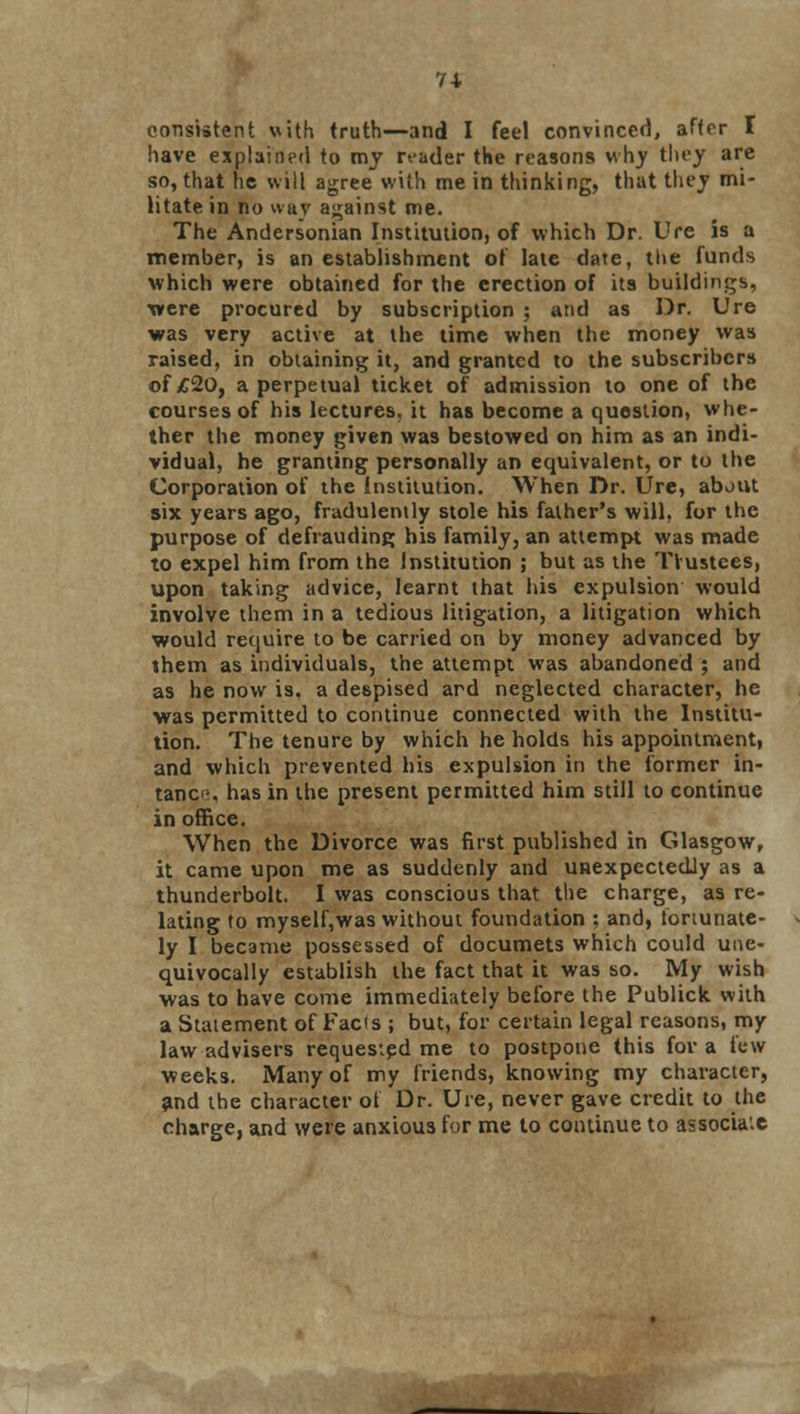 consistent with truth—and I feel convinced, after I have explained to my reader the reasons why they are so, that he will agree with me in thinking, that they mi- litate in no nay against me. The Andersonian Institution, of which Dr. Ure is a member, is an establishment of late date, the funds which were obtained for the erection of its buildings, were procured by subscription ; and as Dr. Ure was very active at the time when the money was raised, in obtaining it, and granted to the subscribers of £20, a perpetual ticket of admission to one of the courses of his lectures, it has become a question, whe- ther the money given was bestowed on him as an indi- vidual, he granting personally an equivalent, or to the Corporation of the Institution. When Dr. Ure, about six years ago, fradulently stole his father's will, for the purpose of defrauding his family, an attempt was made to expel him from the Institution ; but as the Trustees, upon taking advice, learnt that his expulsion would involve them in a tedious litigation, a litigation which would require to be carried on by money advanced by them as individuals, the attempt was abandoned ; and as he now is, a despised ard neglected character, he was permitted to continue connected with the Institu- tion. The tenure by which he holds his appointment, and which prevented his expulsion in the former in- tanci-, has in the present permitted him still to continue in office. When the Divorce was first published in Glasgow, it came upon me as suddenly and unexpectedly as a thunderbolt. I was conscious that the charge, as re- lating to myself,was without foundation ; and, tonunate- ly I became possessed of documets which could une- quivocally establish the fact that it was so. My wish was to have come immediately before the Publick with a Statement of Fads ; but, for certain legal reasons, my law advisers requested me to postpone this for a tew weeks. Many of my friends, knowing my character, and the character of Dr. Ure, never gave credit to the charge, and were anxious for me to continue to associate