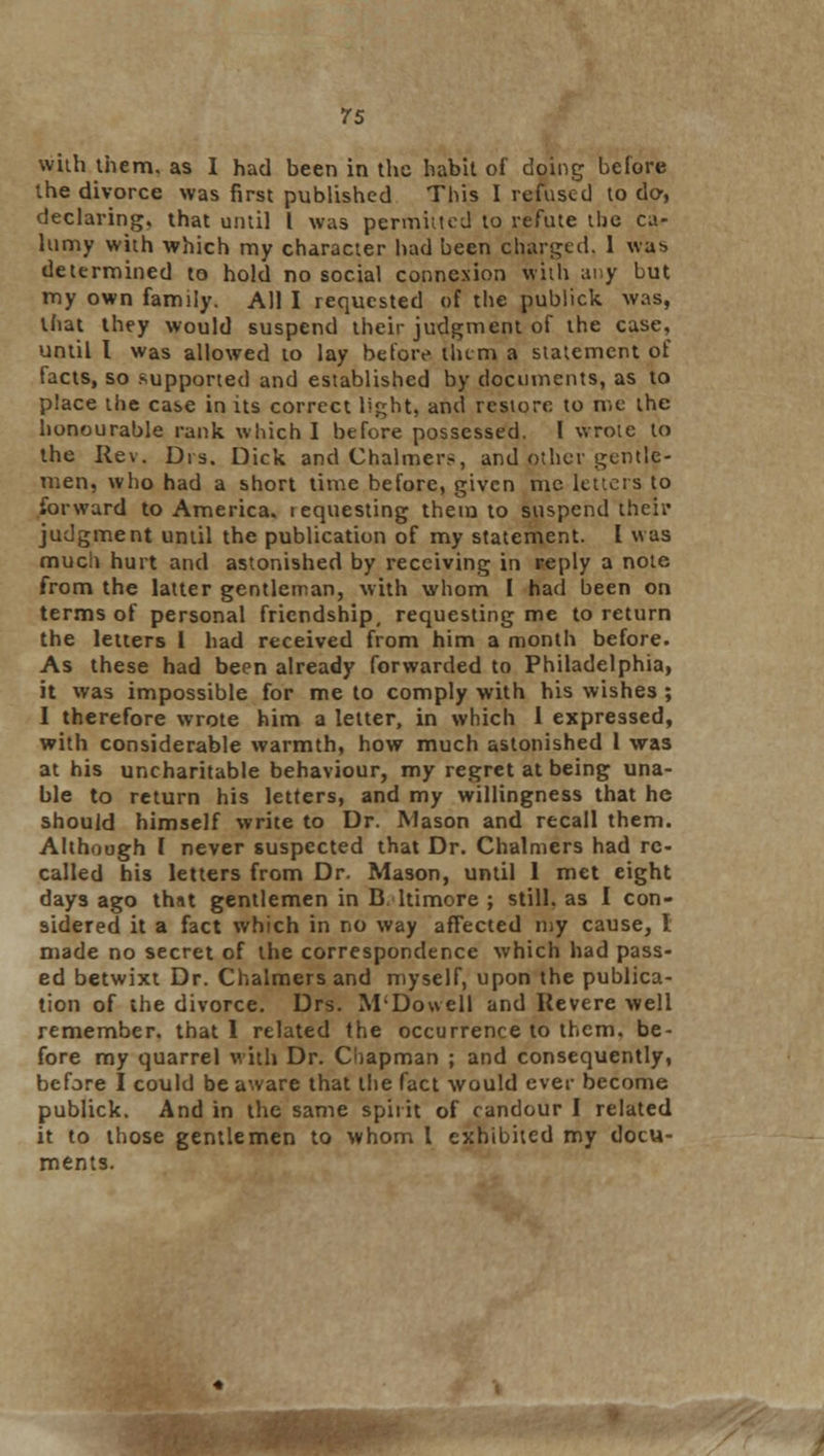 with them, as I had been in the habit of doing before the divorce was first published This I refused to do, declaring, that until I was permitted to refute the ca- lumy with which my character had been charged. I wab determined to hold no social conneNion with any but my own family. All I requested of the publick was, that they would suspend their judgment of the case, until I was allowed to lay before them a statement of tacts, so supported and established by documents, as to place the case in its correct light, and restore to n.e the honourable rank which I before possessed. 1 wrote to the Rev. Drs. Dick and Chalmers, and other gentle- men, who had a short time before, given me letters to forward to America, requesting them to suspend their judgment until the publication of my statement. I was much hurt and astonished by receiving in reply a note from the latter gentleman, with whom I had been on terms of personal friendship, requesting me to return the letters 1 had received from him a month before. As these had been already forwarded to Philadelphia, it was impossible for me to comply with his wishes ; I therefore wrote him a letter, in which 1 expressed, with considerable warmth, how much astonished 1 was at his uncharitable behaviour, my regret at being una- ble to return his letters, and my willingness that he should himself write to Dr. Mason and recall them. Although I never suspected that Dr. Chalmers had re- called his letters from Dr. Mason, until I met eight days ago that gentlemen in D. ltimore ; still, as I con- sidered it a fact which in no way affected my cause, I made no secret of the correspondence which had pass- ed betwixt Dr. Chalmers and myself, upon the publica- tion of the divorce. Drs. M'Dowell and Revere well remember, that 1 related the occurrence to them, be- fore my quarrel with Dr. Chapman ; and consequently, before I could be aware that the fact would ever become publick. And in the same spirit of candour I related it to those gentlemen to whom I exhibited my docu- ments.