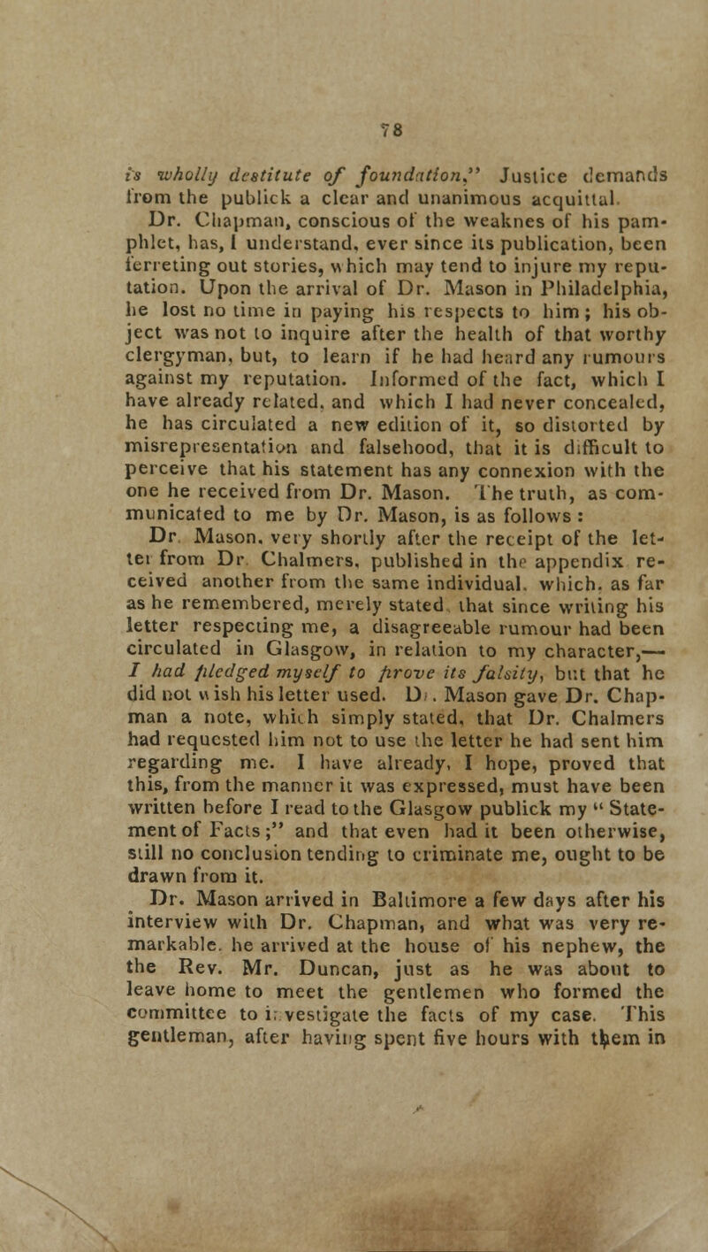 is wholly destitute of foundation, Justice demands from the publick a clear and unanimous acquittal Dr. Chapman, conscious of the weaknes of his pam- phlet, has, 1 understand, ever since its publication, been ferreting out stories, which may tend to injure my repu- tation. Upon the arrival of Dr. Mason in Philadelphia, he lost no time in paying his respects to him ; his ob- ject was not to inquire after the health of that worthy clergyman, but, to learn if he had heard any rumours against my reputation. Informed of the fact, which I have already related, and which I had never concealed, he has circulated a new edition of it, so distorted by misrepresentation and falsehood, that it is difficult to perceive that his statement has any connexion with the one he received from Dr. Mason. The truth, as com- municated to me by Dr. Mason, is as follows : Dr. Mason, very shortly after the receipt of the let- ter from Dr. Chalmers, published in the appendix re- ceived another from the same individual, which, as far as he remembered, merely stated that since writing his letter respecting me, a disagreeable rumour had been circulated in Glasgow, in relation to my character,— i had jiledged myself to firove its falsity, but that he did not w ish his letter used. D . Mason gave Dr. Chap- man a note, which simply stated, that Dr. Chalmers had requested him not to use the letter he had sent him regarding me. I have already, I hope, proved that this, from the manner it was expressed, must have been written before I read to the Glasgow publick my kl State- ment of Facts ; and that even had it been otherwise, still no conclusion tending to criminate me, ought to be drawn from it. Dr. Mason arrived in Baltimore a few days after his interview with Dr. Chapman, and what was very re- markable, he arrived at the house of his nephew, the the Rev. Mr. Duncan, just as he was about to leave home to meet the gentlemen who formed the committee to investigate the facts of my case. This gentleman, after having spent five hours with them in