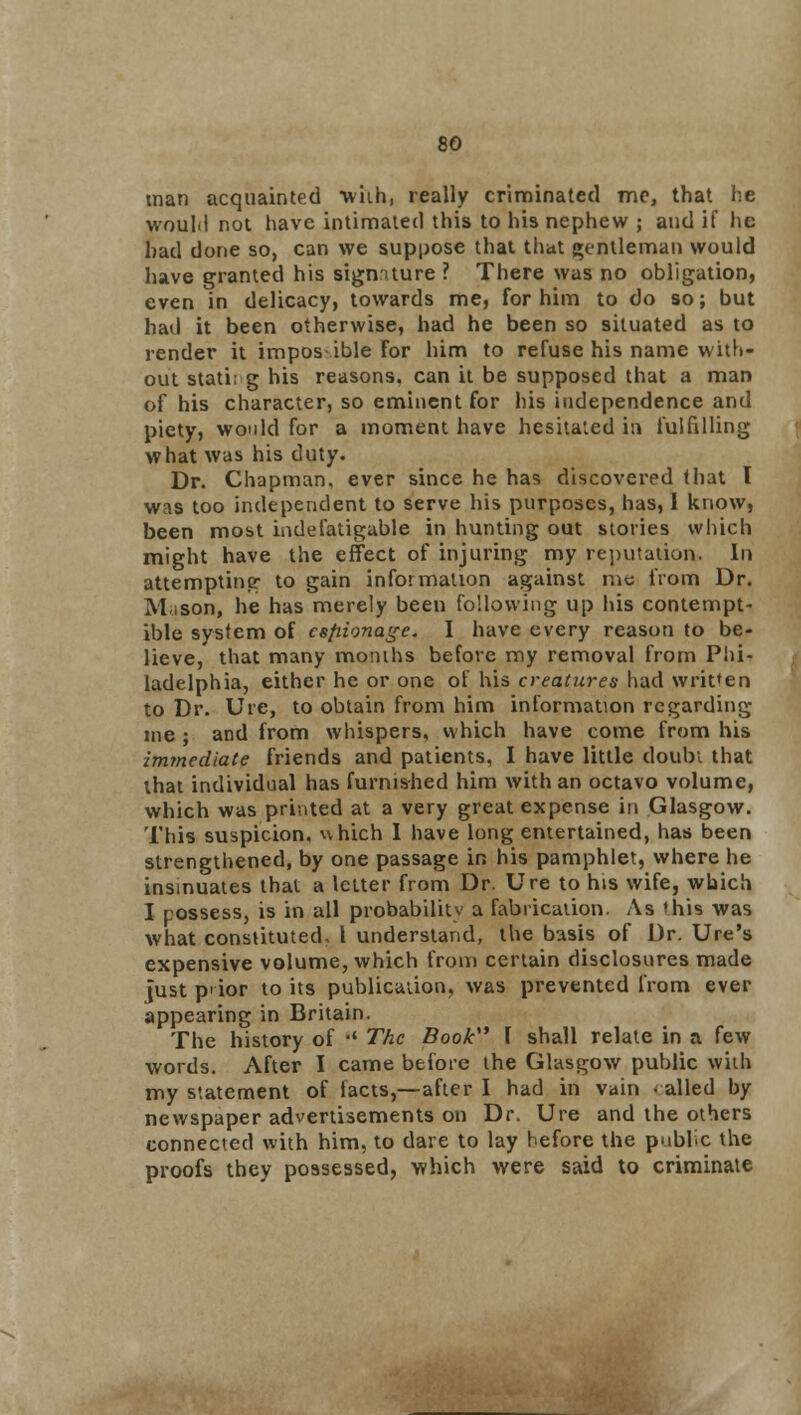 man acquainted wiih, really criminated mo, that he would not have intimated this to his nephew ; and if he had done so, can we suppose that that gentleman would have granted his signature ? There was no obligation, even in delicacy, towards me, for him to do so; but had it been otherwise, had he been so situated as to render it impos- ible For him to refuse his name with- out stati: g his reasons, can it be supposed that a man of his character, so eminent for his independence and piety, would for a moment have hesitated in fulfilling what was his duty. Dr. Chapman, ever since he has discovered that I was too independent to serve his purposes, has, 1 know, been most indefatigable in hunting out stories which might have the effect of injuring my reputation. In attempting to gain information against me from Dr. Muson, he has merely been following up his contempt- ible system of espionage. I have every reason to be- lieve, that many months before my removal from Phi- ladelphia, either he or one of his creatures had written to Dr. Ure, to obtain from him information regarding me ; and from whispers, which have come from his immediate friends and patients, I have little doubt that that individual has furnished him with an octavo volume, which was printed at a very great expense in Glasgow. This suspicion, which I have long entertained, has been strengthened, by one passage in his pamphlet, where he insinuates that a letter from Dr. Ure to his wife, which I possess, is in all probability a fabrication. As this was what constituted, I understand, the basis of Dr. Ure's expensive volume, which from certain disclosures made just p' ior to its publication, was prevented from ever appearing in Britain. The history of •' The Book I shall relate in a few words. After I came before the Glasgow public with my statement of facts,—after I had in vain -ailed by newspaper advertisements on Dr. Ure and the others connected with him, to dare to lay before the public the proofs they possessed, which were said to criminate