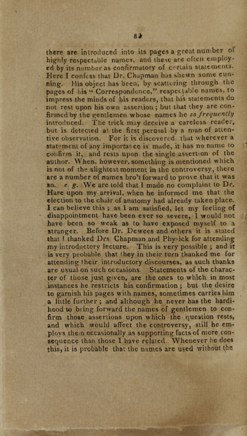 8 J there are introduced into its pages a great number of highly respectable names, and these are often employ- ed by its number as confirmatory of certain statements. Here I confess that Dr. Chapman has shewn some cun- ning. His object has been, by scattering through the pages of his  Correspondence, .respectable names, to impress the minds of his readers, that his statements do not rest upon his own assertion ; but that they are con- firmed by the gentlemen whose names he so frequently introduced. The trick may deceive a careless reader, but is detected at the first perusal by a man of atten- tive observation. For it is discovered, that wherever a stat-ment of any importance is made, it has no name to confirm it, and rests upon the single assertion of the author. When, however, something is mentioned which is not of the slightest moment in the controversy, there are a number of names bro't forward to prove that it was so. e, g. We are told that I made no complaint to Dr. Hare upon my arrival, when he informed me that the election to the chair of anatomy had already taken place. I can believe this ; as I am satisfied, let my feeling of disappointment have been ever so severe, I would not have been so weak as to have exposed myself to a stranger. Before Dr. Dewees and others it is stated that { thanked Drs Chapman and Phy^ick for attending my introductory lecture. This is very possible ; and it is very probable that they in their turn thanked me for attending their introductory discourses, as such thanks are usual on such occasions. Statements of the charac- ter of those just given, are the ones to which in most instances he restricts his confirmation ; but the desire to garnish his pages with names, sometimes carries him a little further ; and although he never haB the hardi- hood to bring forward the names of gentlemen to con- firm those assertions upon which the question rests, and which would affect the controversy, still he em- ploys them occasionally as supporting facts of more con- sequence than those I have related. Whenever he does this, it is probable that the names are used without the •*s2s^;Yk*i