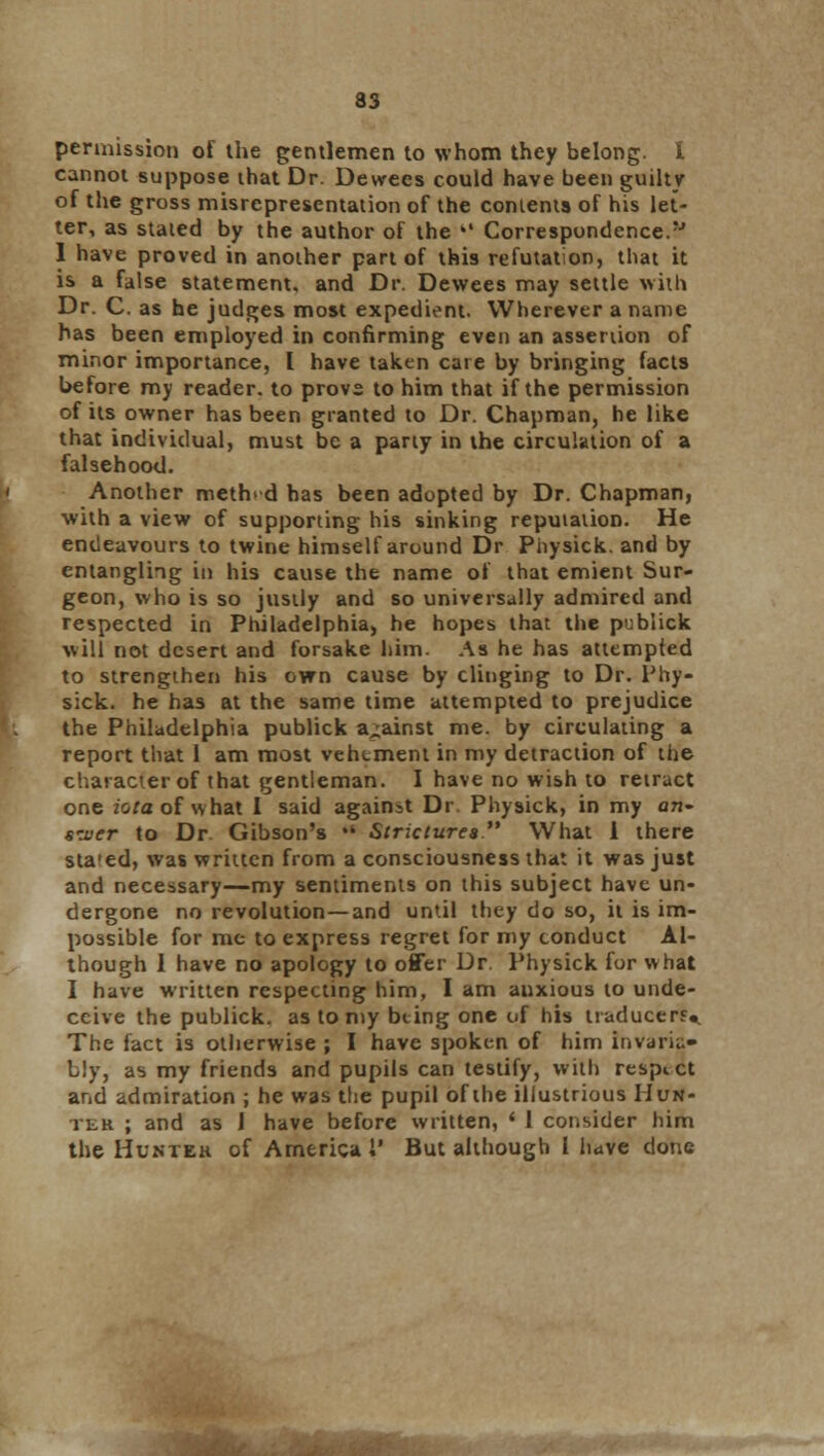 permission of the gentlemen to whom they belong. I cannot suppose that Dr. Devvees could have been guilty of the gross misrepresentation of the contents of his let- ter, as stated by the author of the  Correspondence.'J I have proved in another part of this refutation, that it is a false statement, and Dr. Dewees may settle with Dr. C. as he judges most expedient. Wherever a name has been employed in confirming even an assertion of minor importance, I have taken care by bringing facts before my reader, to provs to him that if the permission of its owner has been granted to Dr. Chapman, he like that individual, must be a party in the circulation of a falsehood. Another method has been adopted by Dr. Chapman, with a view of supporting his sinking reputation. He endeavours to twine himself around Dr Physick. and by entangling in his cause the name of that emient Sur- geon, who is so justly and so universally admired and respected in Philadelphia, he hopes that the publick will not desert and forsake him. As he has attempted to strengthen his own cause by clinging to Dr. Phy- sick. he has at the same time attempted to prejudice the Philadelphia publick against me. by circulating a report that 1 am most vehement in my detraction of the character of that gentleman. I have no wish to retract one iotaol what I said against Dr Physick, in my an- swer to Dr Gibson's •' Strictures What 1 there sta'ed, was written from a consciousness that it was just and necessary—my sentiments on this subject have un- dergone no revolution — and until they do so, it is im- possible for me to express regret for my conduct Al- though I have no apology to offer Dr. Physick for what I have written respecting him, I am anxious to unde- ceive the publick. as to my bting one of his traducer?.. The fact is otherwise ; I have spoken of him invaria- bly, as my friends and pupils can testify, with respict and admiration ; he was the pupil of the illustrious Hun- ter ; and as 1 have before written, ' 1 consider him the Huntek of America 1' But although I have done