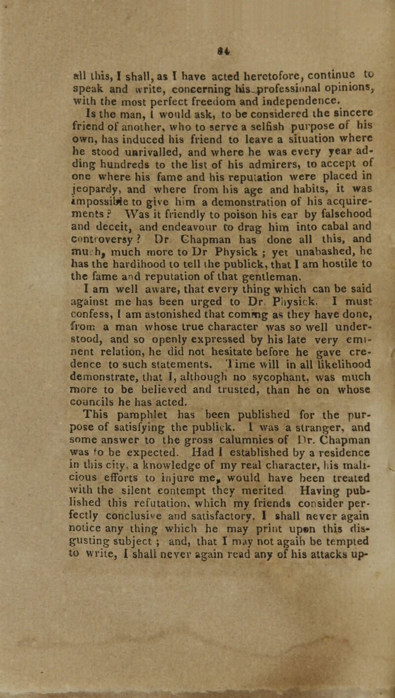 all this, I shall, as I have acted heretofore, continue to speak and write, concerning his. professional opinions, with the most perfect freedom and independence. Is the man, I would ask, to be considered the sincere friend of another, who to serve a selfish purpose of his own, has induced his friend to leave a situation where he stood unrivalled, and where he was every year ad- ding hundreds to the list of his admirers, to accept of one where his fame and his reputation were placed in jeopardy, and where from his age and habits, it was impossible to give him a demonstration of his acquire- ments ? Was it friendly to poison his ear by falsehood and deceit, and endeavour to drag him into cabal and controversy ? Dr Chapman has done all this, and much, much more to Dr Physick ; yet unabashed, he has the hardihood to tell the publick, that I am hostile to the fame and reputation of that gentleman. I am well aware, that every thing which can be said against me has been urged to Dr Physick. I must confess, 1 am astonished that coming as they have done, from a man whose true character was so well under- stood, and so openly expressed by his late very emi- nent relation, he did not hesitate before he gave cre- dence to such statements. Time will in all likelihood demonstrate, that I, although no sycophant, was much more to be believed and trusted, than he on whose councils he has acted. This pamphlet has been published for the pur- pose of satisfying the publick. I was a stranger, and some answer to the gross calumnies of Pr. Chapman was fo be expected. Had I established by a residence in this city, a knowledge of my real character, his mali- cious efforts to injure me, would have been treated with the silent contempt they merited Having pub- lished this refutation, which my friends consider per- fectly conclusive and satisfactory. I shall never again notice any thing which he may print up»n this dis- gusting subject ; and, that I may not again be tempted to write, I shall never again read any of his attacks up-