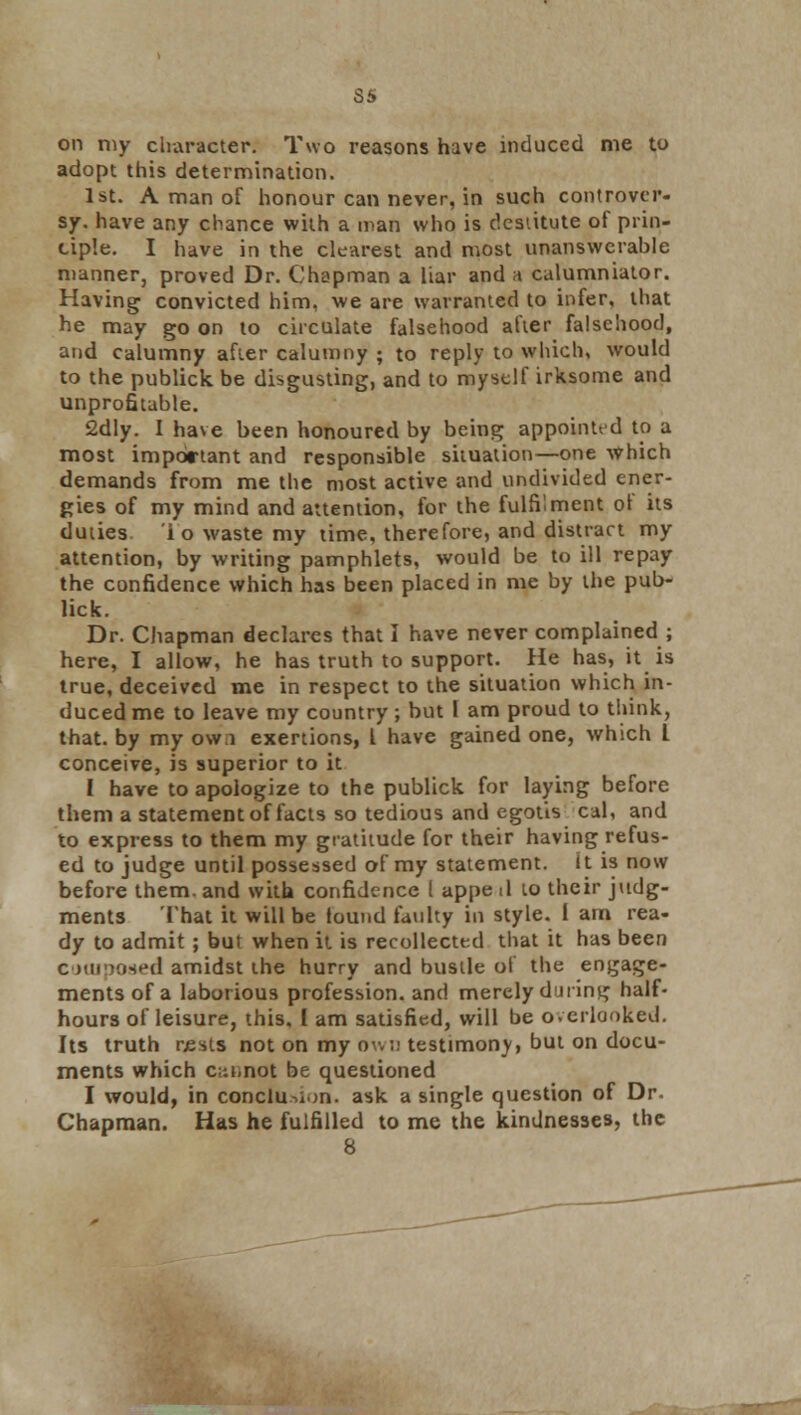 Si> on my character: Two reasons have induced me to adopt this determination. 1st. A man of honour can never, in such controver- sy-, have any chance with a man who is destitute of prin- ciple. I have in the clearest and most unanswerable manner, proved Dr. Chapman a liar and a calumniator. Having convicted him, we are warranted to infer, that he may go on to circulate falsehood after falsehood, and calumny after calumny ; to reply to which, would to the publick be disgusting, and to myself irksome and unprofitable. 2dly. I have been honoured by being appointed to a most important and responsible situation—one which demands from me the most active and undivided ener- gies of my mind and attention, for the fulfilment ot its duties io waste my time, therefore, and distract my attention, by writing pamphlets, would be to ill repay the confidence which has been placed in me by the pub- lick. Dr. Chapman declares that I have never complained ; here, I allow, he has truth to support. He has, it is true, deceived me in respect to the situation which in- duced me to leave my country; but I am proud to think, that, by my ow.i exertions, I have gained one, which 1 conceive, is superior to it I have to apologize to the publick for laying before them a statement of facts so tedious and egotis cal, and to express to them my gratitude for their having refus- ed to judge until possessed of my statement, it is now before them, and with confidence I appe il to their judg- ments That it will be lound faulty in style. 1 am rea- dy to admit ; but when it is recollected that it has been composed amidst the hurry and bustle of the engage- ments of a laborious profession, and merely during half- hours of leisure, this. I am satisfied, will be overlooked. Its truth rests not on my owi; testimony, but on docu- ments which c;-.t,not be questioned I would, in conclusion, ask a single question of Dr. Chapman. Has he fulfilled to me the kindnesses, the 8