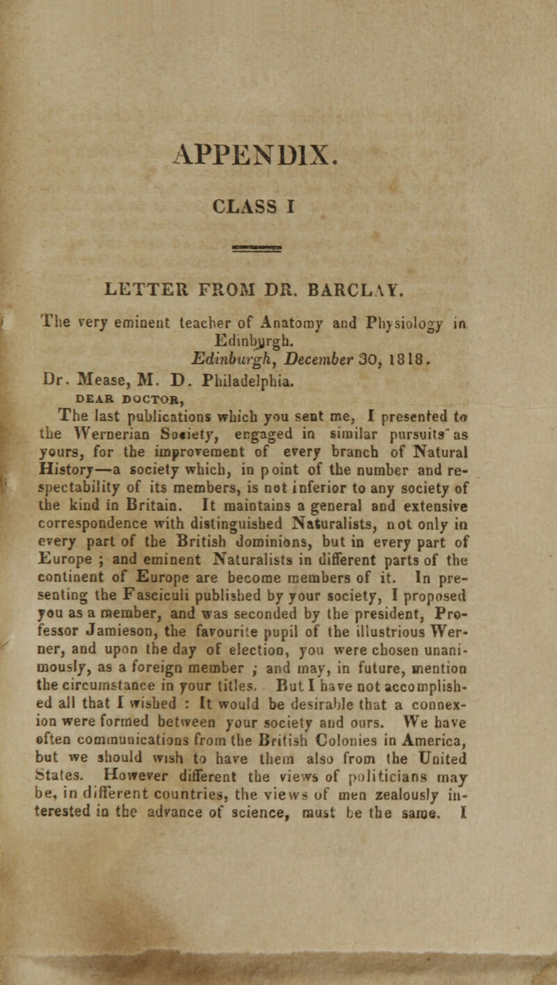 APPENDIX. CLASS I LETTER FROM DR. BARCLAY. The very eminent teacher of Anatomy and Phjsiology in Edinburgh. Edinburgh, December 30, 1818. Dr. Mease, M. D. Philadelphia. DEAR DOCTOR, The last publications which you sent me, I presented to the Wernerian Society, engaged in similar pursuits-'as yours, for the improvement of every branch of Natural History—a society which, in point of the number and re- spectability of its members, is not inferior to any society of the kind in Britain. It maintains a general and extensive correspondence with distinguished Naturalists, not only in every part of the British dominions, but in every part of Europe ; and eminent Naturalists in different parts of the continent of Europe are become members of it. In pre- senting the Fasciculi published by your society, I proposed you as a member, and was seconded by the president, Pro- fessor Jamieson, the favourite pupil of the illustrious Wer- ner, and upon the day of election, you were chosen unani- mously, as a foreign member ; and may, in future, mention the circumstance in your titles. But I have not accomplish- ed all that I wished : It would be desirable that a connex- ion were formed between your society and ours. We have often communications from the British Colonies in America, but we should wish to have them also from the United States. However different the views of politicians may be, in different countries, the views of men zealously in- terested in the advance of science, must he the same. I .■-,*■■