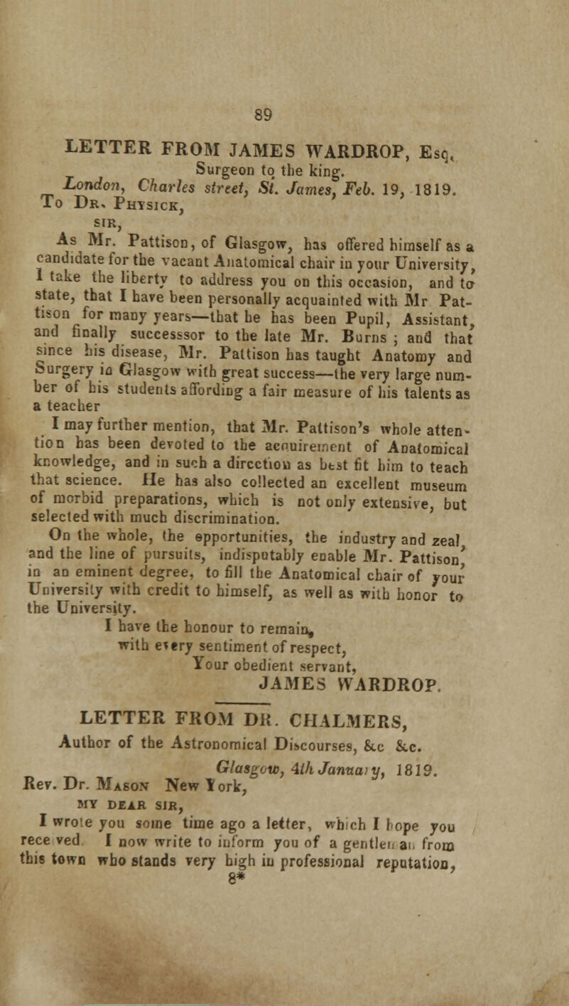 LETTER FROM JAMES WARDROP, Esq, Surgeon to the king. London, Charles street. St. James, Feb. 19, 1819. To Drs Phtsick, SIR, As Mr. Pattison,of Glasgow, has offered himself as a candidate for the vacant Anatomical chair in your University, 1 take the liberty to address you on this occasion, and ta state, that I have been personally acquainted with Mr Pat- tison for many years—that be has been Pupil, Assistant, and finally successsor to the late Mr. Burns ; and that since his disease, Mr. Pattison has taught Anatomy and Surgery in Glasgow with great success—the very large num- ber of his students affording a fair measure of his talents as a teacher I may further mention, that Mr. Paltison's whole atten- tion has been devoted to the acnuireinent of Anatomical knowledge, and in such a direction as best fit him to teach that science. He has also collected an excellent museum of morbid preparations, which is not only extensive, but selected with much discrimination. On the whole, the epportunities, the industry and zeal and the line of pursuits, indisputably enable Mr. Pattison' in an eminent degree, to fill the Anatomical chair of your University with credit to himself, as well as with honor to the University. I have the honour to remain, with etery sentiment of respect, Your obedient servant, JAMES WARDROP. LETTER FROM DK. CHALMERS, Author of the Astronomical Discourses, &c &.c. Glasgow, 4ih Januai y, 1819. Rev. Dr. Mason New York, MY DEAR SJR, I wrote you some time ago a letter, which I hope you rece ved I now write to inform you of a gentlen a> from this town who stands very high in professional repntatiou, 8*