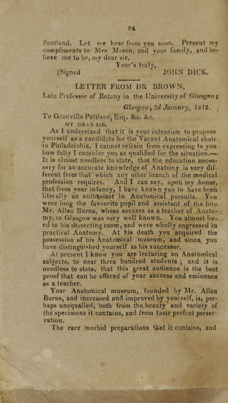 Scotland. Let me hoar from you soon. Present my compliments to Mrs. Mason, and your faoiily, and be- lieve me to be, my dear sir, Your's truly, (Signed JOHN DICK. LETTER PROM DR BROWN, Late Professor of Botany in the University of Glasgawj Glasgow^ 3d January, \819. j To Granville Paftison, Esq. &c. &c. MY DEAR SIR, As I understand that it is your intention to propose yoursfelf as a candidate for the Vacant Anatomical chair in Philadelphia, I cannot refrain from expressing to you how fully I consider you as qualified for the situation.— It is almost needless to state, that the education neces- sary for an accurate knowledge of Anatomy is very dif- ferent from that which any other branch of the medical profession requires. And I can say, upon my honor, that from your infancy, I have known you to have been literally an enthusiast in Anatomical pursuits. You •were long the favourite pupil and assistant of the late Mr. Allan Burns, whose success as a teacher of Anato- my, in Glasgow was very well known. You almost liv- ed in his dissecting room, and were wholly engrossed in practical Anatomy. At his death you acquired the possession of his Anatomical museum, and since you have distinguished yourself as h'i9 successor. At present I know you are lecturing on Anatomical subjects, to near three hundred students \ and it is needless to state, that this great audience is the best proof that can be offered of your success and eminence as a teacher. Your Anatomical museum, founded by Mr. Allan Burns, and increased and improved by yourself, is, per- haps unequalled, both from the beauty and variety of the specimens it contains, and from tieir perfect perser- vation. The rare morbid preparations that it contains, and