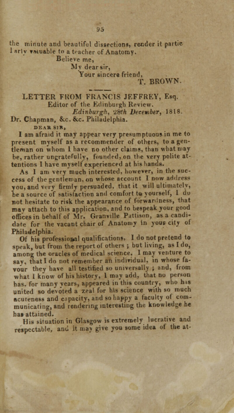 the minute and beautiful dissections, render it partic 1 arlv TMuable to a teacher of Anatomy. Believe me, My dear sir, Your sincere friend, T. BROWN. LETTER FROM FRANCIS JEFFREY, Esq. Editor of the Edinburgh Review. Edinburgh, '28th December, 1818. Dr. Chapman, &x.&c. Philadelphia. DEAR SIR, I am afraid it may appear very presumptuous in me to present myself as a recommender of others, to a gen- tleman on whom 1 have no other claims, than what may be, rather ungratefully, founded, on the very polite at- tentions I have myself experienced at his hands. As I am very much interested, however, in the suc- cess of the gentleman, on whose account I now address you, and very firmly persuaded, that it will ultimately, be a source of satisfaction and comfort tu yourself, 1 do not hesitate to risk the appearance of forwardness, that mav attach to this application, and to bespeak your good offices in behalf of Mr. Granville Pattison, as a candi- date for the vacant chair of Anatomy in youn city of Philadelphia. Of his professioaal qualifications. I do not pretend to speak, but from the report of others ; but living, as I do, among the oracles of medical science. I may venture to say, that I do not remember an individual, in whose fa- vour they have all testified so universally ; and, from what 1 know of his history, 1 may add, that no person has. for many vears, appeared in this country, who his united so devoted a zeal for his science with so much acuteness and opacity, and so happy a faculty of com- municating, and rendering interesting the knowledge he ha» attained. His situation in Glasgow is extremely lucrative and respectable, and it may give you some idea of the at-