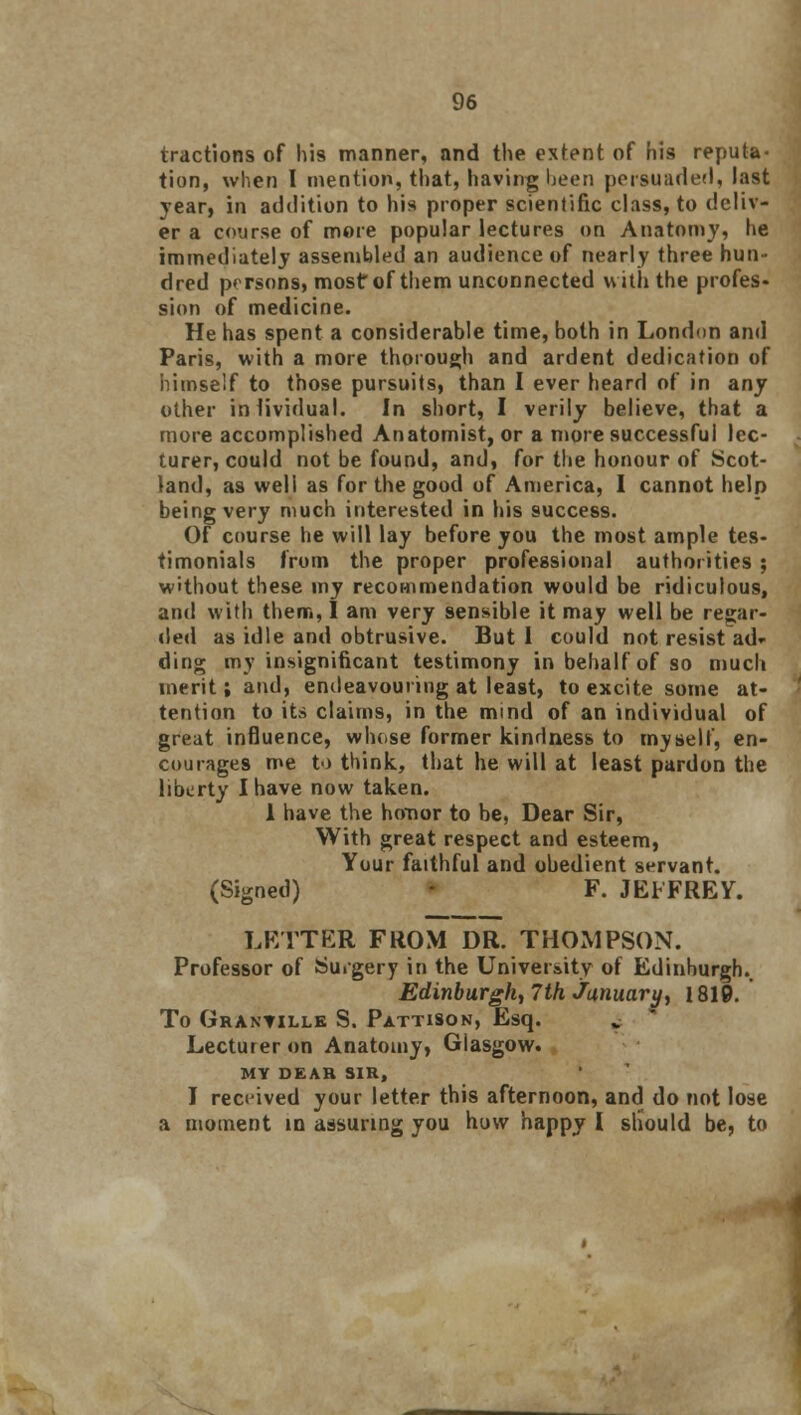 tractions of his manner, and the extent of his reputa- tion, when I mention, that, having been persuaded, last year, in addition to his proper scientific class, to deliv- er a course of more popular lectures on Anatomy, he immediately assembled an audience of nearly three hun- dred persons, most of them unconnected with the profes- sion of medicine. He has spent a considerable time, both in London and Paris, with a more thorough and ardent dedication of himself to those pursuits, than I ever heard of in any other individual. In short, I verily believe, that a more accomplished Anatomist, or a more successful lec- turer, could not be found, and, for the honour of Scot- land, as well as for the good of America, I cannot help being very much interested in his success. Of course he will lay before you the most ample tes- timonials from the proper professional authorities ; without these my recommendation would be ridiculous, and with them, I am very sensible it may well be regar- ded as idle and obtrusive. But I could not resist ad» ding my insignificant testimony in behalf of so much merit; and, endeavouring at least, to excite some at- tention to its claims, in the mind of an individual of great influence, whose former kindness to myself, en- courages me to think, that he will at least pardon the liberty I have now taken. 1 have the honor to be, Dear Sir, With great respect and esteem, Your faithful and obedient servant. (Signed) F. JEFFREY. LETTER FROM DR. THOMPSON. Professor of Surgery in the University of Edinburgh., Edinburgh, 7th January, 1819. To Granville S. Pattison, Esq. Lecturer on Anatomy, Giasgow. MY DEAR SIR, I received your letter this afternoon, and do not lose a moment in assuring you how happy I should be, to