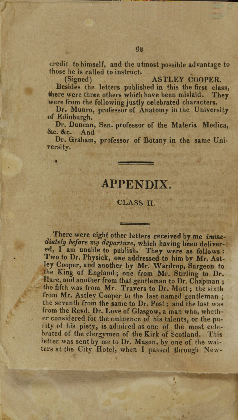 credit to himself, and the utmost possible advantage to those he is called to instruct. (Signed) ASTLEY COOPER. Besides the letters published in this the first class, there were three others which have been mislaid. They were from the following justly celebrated characters. Dr. Munro, professor of Anatomy in the University of Edinburgh. Dr. Duncan, Sen. professor of the Materia Medica, &c. &c. And Dr. Graham, professor of Botany in the same Uni- versity, APPENDIX. CLASS II. There were eight other letters received by me imme- diately before my departure, which having been deliver- ed, I am unable to publish. They were as follows : Two to Dr. Physick, one addressed to him by Mr. Ast- ley Cooper, and another by Mr. Wardrop, Surgeon to the King of England; one from Mr. Stirling to Dr. Hare, and another from that gentleman to Dr. Chapman ; the fifth was from Mr. Travers to Dr. Mott; the sixth from Mr. Astley Cooper to the last named gentleman ; the seventh from the same to Dr. Post; and the last was from the Revd. Dr. Love of Glasgow, a man who, wheth- er considered for the eminence of his talents, or the pu- rity of his piety, is admired as one of the most cele- brated of the clergymen of the Kirk of Scotland. This letter was sent by me to Dr. Mason, by one of the wai- ters at the City Hotel, when I passed through New-