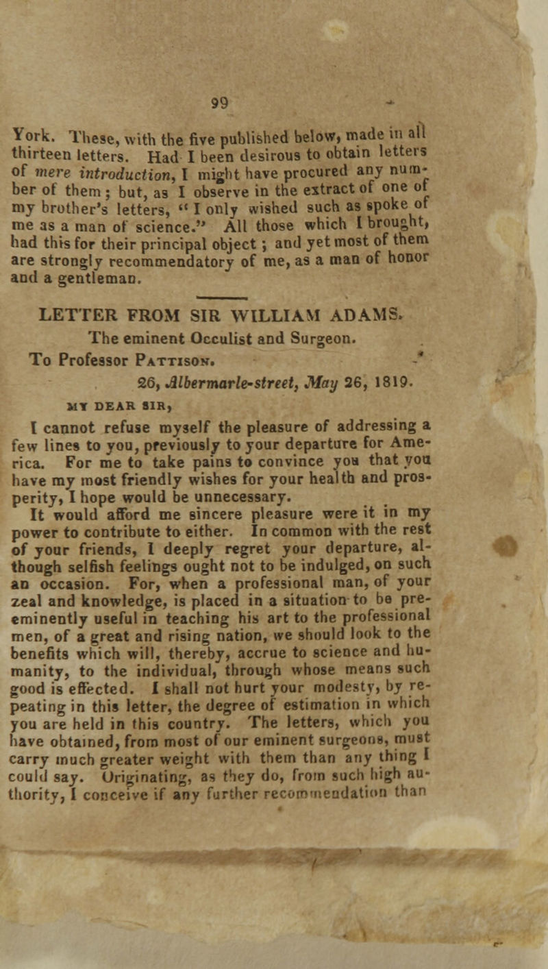 York. These, with the five published below, made in all thirteen letters. Had I been desirous to obtain letters of mere introduction, I might have procured any num- ber of them; but, as I observe in the extract of one of my brother's letters,  I only wished such as spoke of me as a man of science. All those which I brought, had this for their principal object; and yet most of them are strongly recommendatory of me, as a man of honor and a gentleman. LETTER FROM SIR WILLIAM ADAMS. The eminent Occulist and Surgeon. To Professor Pattison. 26, JUbermarle-street, May 26, 1819. MY DEAR SIR, I cannot refuse myself the pleasure of addressing a few lines to you, previously to your departure for Ame- rica. For me to take pains to convince yon that you have my most friendly wishes for your health and pros- perity, I hope would be unnecessary. It would afford me sincere pleasure were it in my power to contribute to either. In common with the rest of your friends, I deeply regret your departure, al- though selfish feelings ought not to be indulged, on such an occasion. For, when a professional man, of your zeal and knowledge, is placed in a situation to be pre- eminently useful in teaching his art to the professional men, of a great and rising nation, we should look to the benefits which will, thereby, accrue to science and hu- manity, to the individual, through whose means such good is effected. I shall not hurt your modesty, by re- peating in this letter, the degree of estimation in which you are held in this country. The letters, which you have obtained, from most of our eminent surgeons, must carry much greater weight with them than any thing I could say. Uriginating, as they do, from such high au- thority, I conceive if any further recommendation than