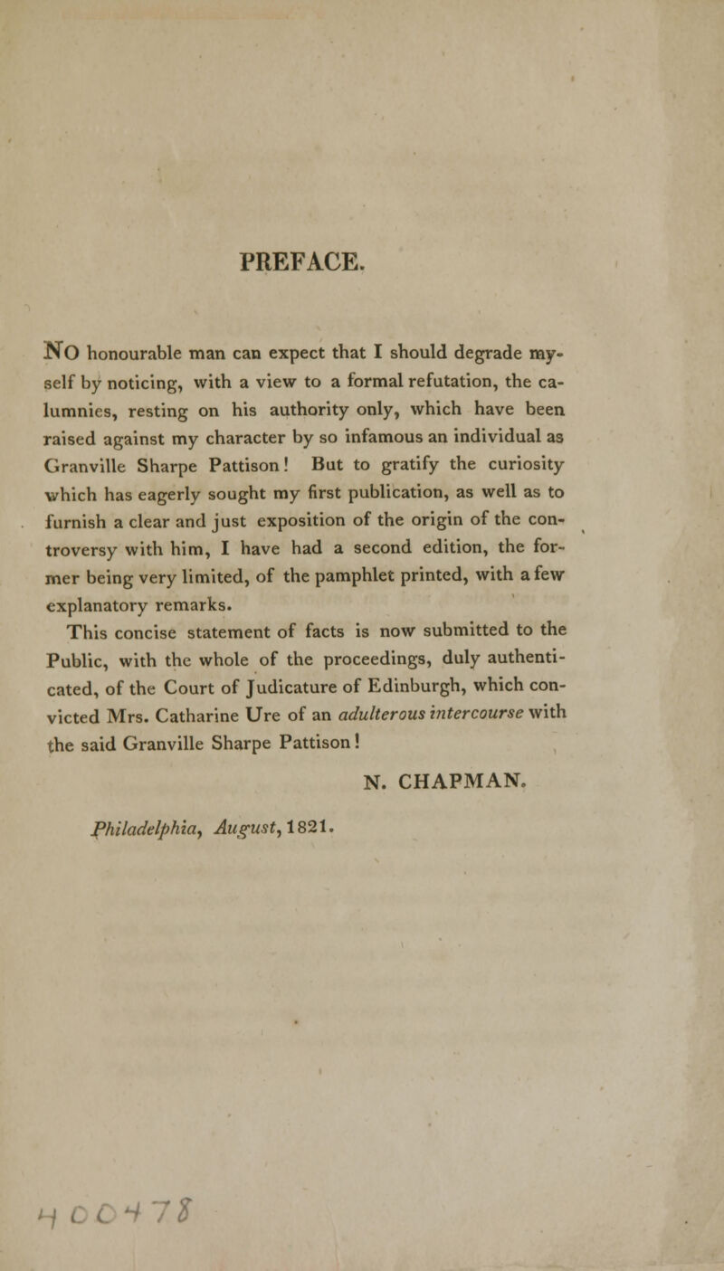 PREFACE. NO honourable man can expect that I should degrade my- self by noticing, with a view to a formal refutation, the ca- lumnies, resting on his authority only, which have been raised against my character by so infamous an individual as Granville Sharpe Pattison! But to gratify the curiosity which has eagerly sought my first publication, as well as to furnish a clear and just exposition of the origin of the con- troversy with him, I have had a second edition, the for- mer being very limited, of the pamphlet printed, with a few explanatory remarks. This concise statement of facts is now submitted to the Public, with the whole of the proceedings, duly authenti- cated, of the Court of Judicature of Edinburgh, which con- victed Mrs. Catharine Ure of an adulterous intercourse with the said Granville Sharpe Pattison! N. CHAPMAN. Philadelphia, Augus t, 18 21. Hit