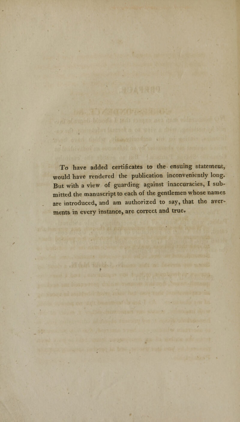 To have added certificates to the ensuing statement, would have rendered the publication inconveniently long. But with a view of guarding against inaccuracies, I sub- mitted the manuscript to each of the gentlemen whose names are introduced, and am authorized to say, that the aver- ments in every instance, are correct and true.