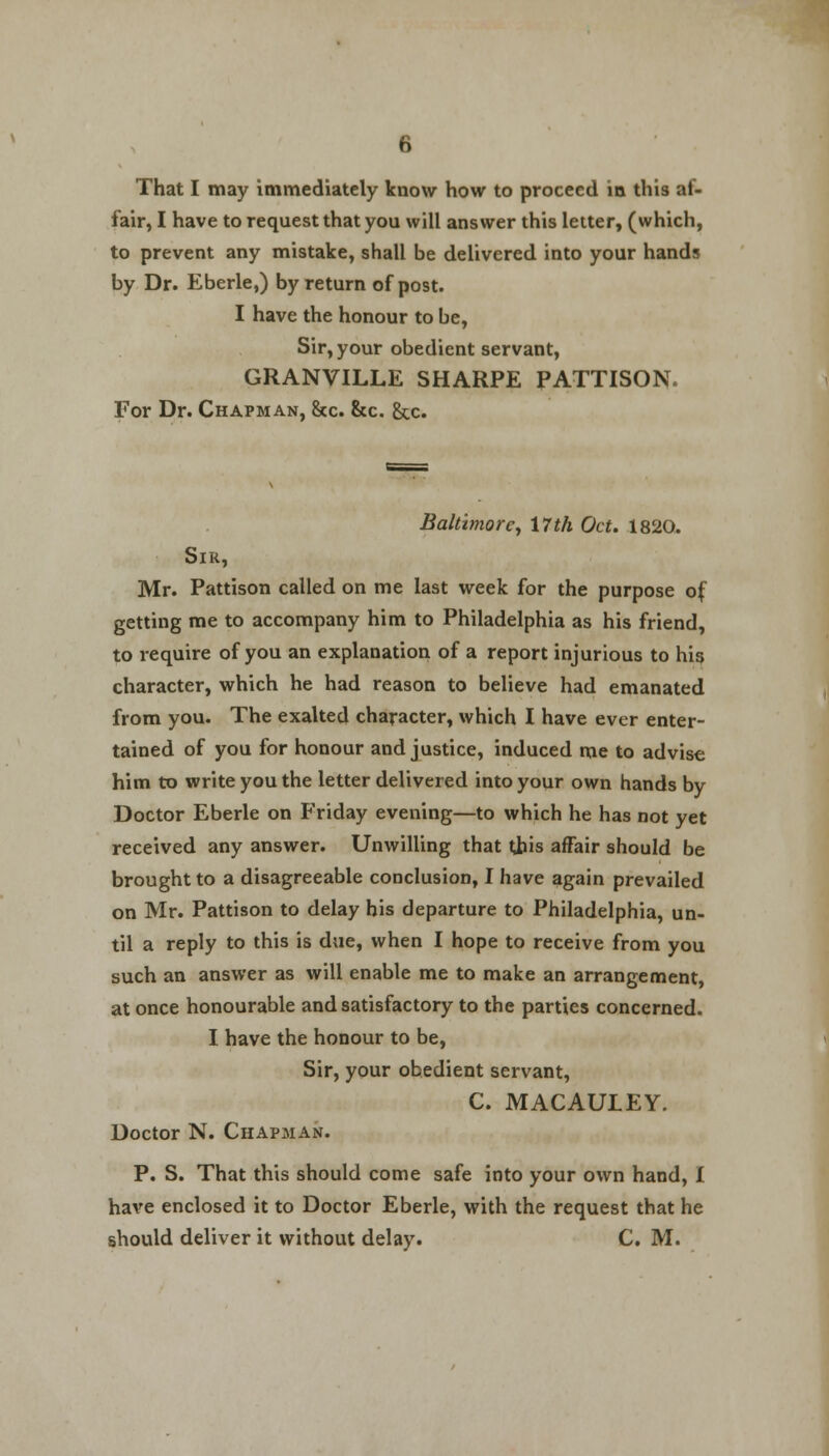 That I may immediately know how to proceed in this af- fair, I have to request that you will answer this letter, (which, to prevent any mistake, shall be delivered into your hands by Dr. Eberle,) by return of post. I have the honour to be, Sir, your obedient servant, GRANVILLE SHARPE PATTISON. For Dr. Chapman, &c. &c. &c. Baltimore, 17th Oct. 1820. Sir, Mr. Pattison called on me last week for the purpose of getting me to accompany him to Philadelphia as his friend, to require of you an explanation of a report injurious to his character, which he had reason to believe had emanated from you. The exalted character, which I have ever enter- tained of you for honour and justice, induced me to advise him to write you the letter delivered into your own hands by Doctor Eberle on Friday evening—to which he has not yet received any answer. Unwilling that this affair should be brought to a disagreeable conclusion, I have again prevailed on Mr. Pattison to delay his departure to Philadelphia, un- til a reply to this is due, when I hope to receive from you such an answer as will enable me to make an arrangement, at once honourable and satisfactory to the parties concerned. I have the honour to be, Sir, your obedient servant, C. MACAULEY. Doctor N. Chapman. P. S. That this should come safe into your own hand, 1 have enclosed it to Doctor Eberle, with the request that he should deliver it without delay. C. M.