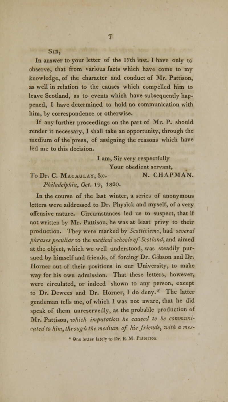 Sir, In answer to your letter of the 17th inst. I have only to observe, that from various facts which have come to my knowledge, of the character and conduct of Mr. Pattison, as well in relation to the causes which compelled him to leave Scotland, as to events which have subsequently hap- pened, I have determined to hold no communication with him, by correspondence or otherwise. If any further proceedings on the part of Mr. P. should render it necessary, I shall take an opportunity, through the medium of the press, of assigning the reasons which have led me to this decision. I am, Sir very respectfully Your obedient servant, To Dr. C. Macaulay,&c N. CHAPMAN. Philadelphia, Oct. 19, 1820. In the course of the last winter, a series of anonymous letters were addressed to Dr. Physick and myself, of a very offensive nature. Circumstances led us to suspect, that if not written by Mr. Pattison, he was at least privy to their production. They were marked by Scotticisms, had several phrases peculiar to the medical schools of Scotland, and aimed at the object, which we well understood, was steadily pur- sued by himself and friends, of forcing Dr. Gibson and Dr. Horner out of their positions in our University, to make way for his own admission. That these letters, however, were circulated, or indeed shown to any person, except to Dr. Dewees and Dr. Horner, I do deny.* The latter gentleman tells me, of which I was not aware, that he did speak of them unreservedly, as the probable production of Mr. Pattison, which imputation he caused to be communi- cated to him) through the medium of his friends^ with a mes- • One letter latelv tx> Dr. R. M. Patterson.