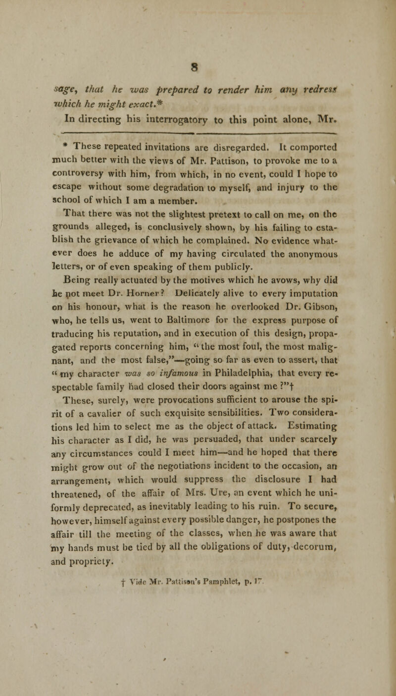 sage, that he was prepared to render him any redress ivhich he might exact.* In directing his interrogatory to this point alone, Mr. * These repeated invitations are disregarded. It comported much better with the views of Mr. Pattison, to provoke me to a controversy with him, from which, in no event, could I hope to escape without some degradation to myself, and injury to the school of which I am a member. That there was not the slightest pretext to call on me, on the grounds alleged, is conclusively shown, by his failing to esta- blish the grievance of which he complained. No evidence what- ever does he adduce of my having circulated the anonymous letters, or of even speaking of them publicly. Being really actuated by the motives which he avows, why did he not meet Dr. Horner? Delicately alive to every imputation on his honour, what is the reason he overlooked Dr. Gibson, who, he tells us, went to Baltimore for the express purpose of traducing his reputation, and in execution of this design, propa- gated reports concerning him,  the most foul, the most malig- nant, and the most false,—going so far as even to assert, that « my character was so infamous in Philadelphia, that every re- spectable family had closed their doors against me ?t These, surely, were provocations sufficient to arouse the spi- rit of a cavalier of such exquisite sensibilities. Two considera- tions led him to select me as the object of attack. Estimating his character as I did, he was persuaded, that under scarcely any circumstances could I meet him—and he hoped that there mi.^Iit grow out of the negotiations incident to the occasion, an arrangement, which would suppress the disclosure I had threatened, of the affair of Mrs. Ure, an event which he uni- formly deprecated, as inevitably leading to his ruin. To secure, however, himself against every possible danger, he postpones the affair till the meeting of the classes, when he was aware that my hands must be tied by all the obligations of duty, decorum, and propriety. f Vide Mr. Patiissn's Pamphlet, p. 17
