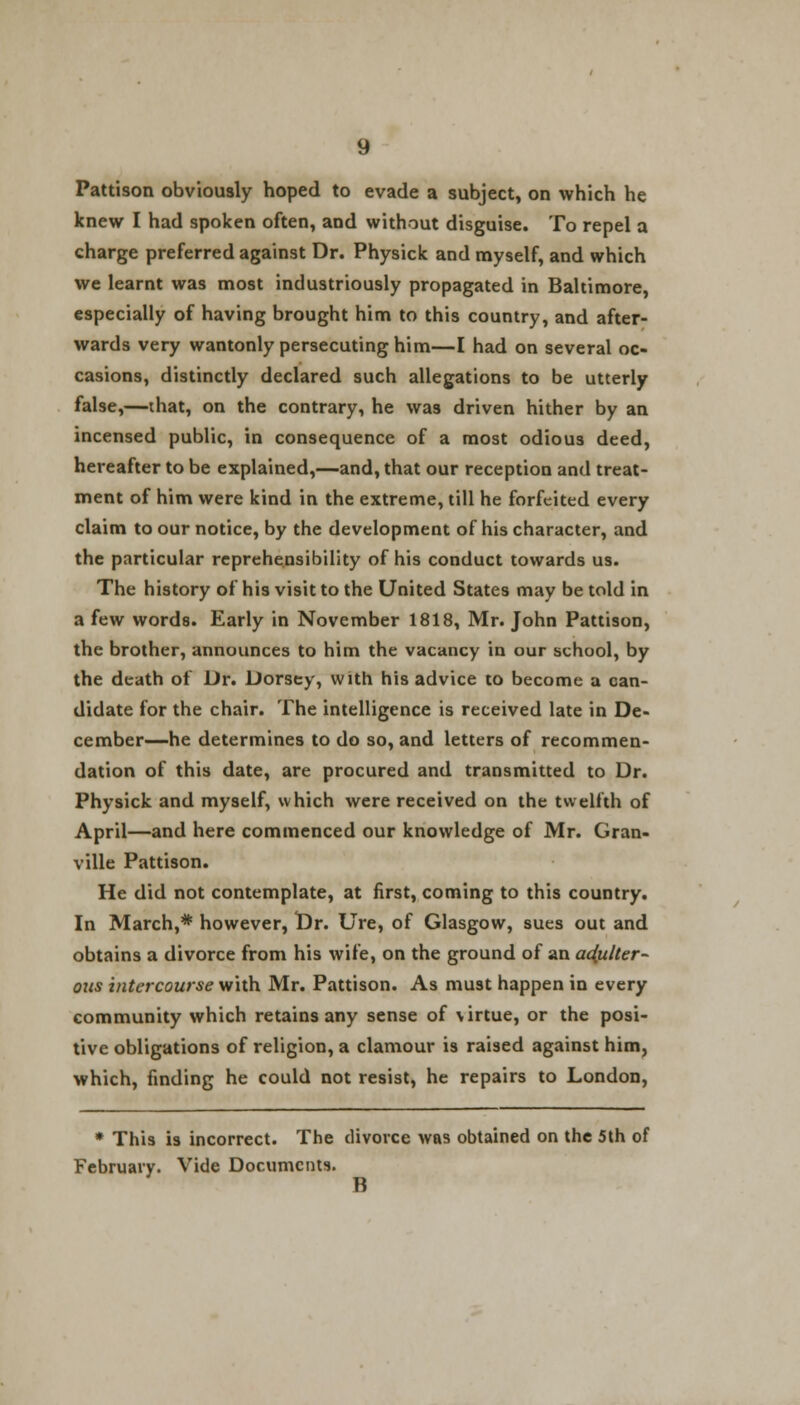 knew I had spoken often, and without disguise. To repel a charge preferred against Dr. Physick and myself, and which we learnt was most industriously propagated in Baltimore, especially of having brought him to this country, and after- wards very wantonly persecuting him—I had on several oc- casions, distinctly declared such allegations to be utterly false,—that, on the contrary, he was driven hither by an incensed public, in consequence of a most odious deed, hereafter to be explained,—and, that our reception and treat- ment of him were kind in the extreme, till he forfeited every claim to our notice, by the development of his character, and the particular reprehensibility of his conduct towards us. The history of his visit to the United States may be told in a few words. Early in November 1818, Mr. John Pattison, the brother, announces to him the vacancy in our school, by the death of Dr. Dorsey, with his advice to become a can- didate for the chair. The intelligence is received late in De- cember—he determines to do so, and letters of recommen- dation of this date, are procured and transmitted to Dr. Physick and myself, which were received on the twelfth of April—and here commenced our knowledge of Mr. Gran- ville Pattison. He did not contemplate, at first, coming to this country. In March,* however, Dr. Ure, of Glasgow, sues out and obtains a divorce from his wife, on the ground of an adulter- ous intercourse with Mr. Pattison. As must happen in every community which retains any sense of virtue, or the posi- tive obligations of religion, a clamour is raised against him, which, finding he could not resist, he repairs to London, * This is incorrect. The divorce was obtained on the 5th of February. Vide Documents. B