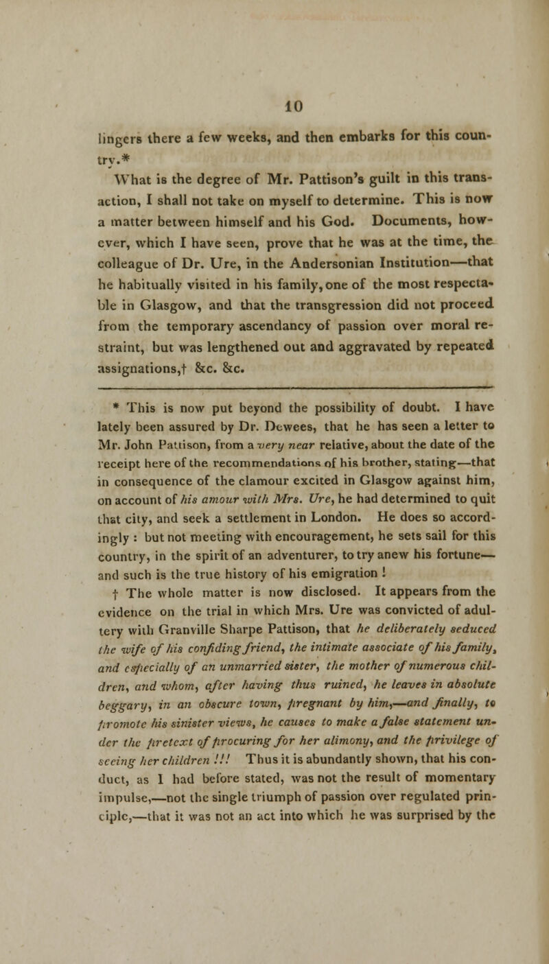 lingers there a few weeks, and then embarks for this coun- try.* What is the degree of Mr. Pattison's guilt in this trans- action, I shall not take on myself to determine. This is now a matter between himself and his God. Documents, how- ever, which I have seen, prove that he was at the time, the colleague of Dr. Ure, in the Andersonian Institution—that he habitually visited in his family,one of the most respecta- ble in Glasgow, and that the transgression did not proceed from the temporary ascendancy of passion over moral re- straint, but was lengthened out and aggravated by repeated assignations,! &c. &c. * This is now put beyond the possibility of doubt. I have lately been assured by Dr. Dtwees, that he has seen a letter to Mr. John Paltison, from a very near relative, about the date of the receipt here of the recommendations of his brother, stating—that in consequence of the clamour excited in Glasgow against him, on account of his amour with Mrs. Ure, he had determined to quit that city, and seek a settlement in London. He does so accord- ingly : but not meeting with encouragement, he sets sail for this country, in the spirit of an adventurer, to try anew his fortune— and such is the true history of his emigration ! 1 The whole matter is now disclosed. It appears from the evidence on the trial in which Mrs. Ure was convicted of adul- tery with Granville Sharpe Pattison, that he deliberately seduced the wife of his confiding friend, the intimate associate ofhis family, and csfiecially of an unmarried sister, the mother of numerous chil- dren, and whom, after having thus ruined, he leaves in absolute beggary, in an obscure town, pregnant by him,—and finally, to firomotc his sinister views, he causes to make a false statement un- der the pretext of procuring for her alimony, and the privilege of seeing her children !!! Thus it is abundantly shown, that his con- duct, as 1 had before stated, was not the result of momentary impulse,—not the single triumph of passion over regulated prin- ciple,—that it was not an act into which he was surprised by the