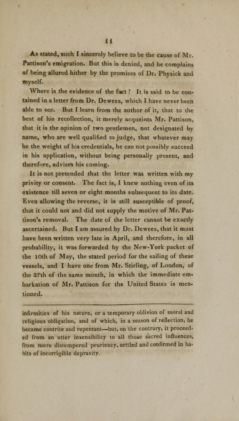 As stated, such I sincerely believe to be the cause of Mr. Pattison's emigration. But this is denied, and he complains of being allured hither by the promises of Dr. Physick and myself. Where is the evidence of the fact ? It is said to be con- tained in a letter from Dr. Dewees, which I have never been able to see. But I learn from the author of it, that to the best of his recollection, it merely acquaints Mr. Pattison, that it is the opinion of two gentlemen, not designated by name, who are well qualified to judge, that whatever may be the weight of his credentials, he can not possibly succeed in his application, without being personally present, and therefore, advises his coming. It is not pretended that the letter was written with my privity or consent. The fact is, I knew nothing even of its existence till seven or eight months subsequent to its date. Even allowing the reverse, it is still susceptible of proof, that it could not and did not supply the motive of Mr. Pat- tison's removal. The date of the letter cannot be exactly ascertained. But I am assured by Dr. Dewees, that it must have been written very late in April, and therefore, in all probability, it was forwarded by the New-York packet of the 10th of May, the stated period for the sailing of these vessels, and I have one from Mr. Stirling, of London, of the 27th of the same month, in which the immediate em- barkation of Mr. Pattison for the United States is men- tioned. infirmities of his nature, or a temporary oblivion of moral and religious obligation, and of which, in a season of reflection, he became contrite and repentant—but, on the contrary, it proceed- ed from an utter insensibility to all those sacred influences, from mere distempered pruriency, settled and confirmed in ha- bits of incorrigible depravity.