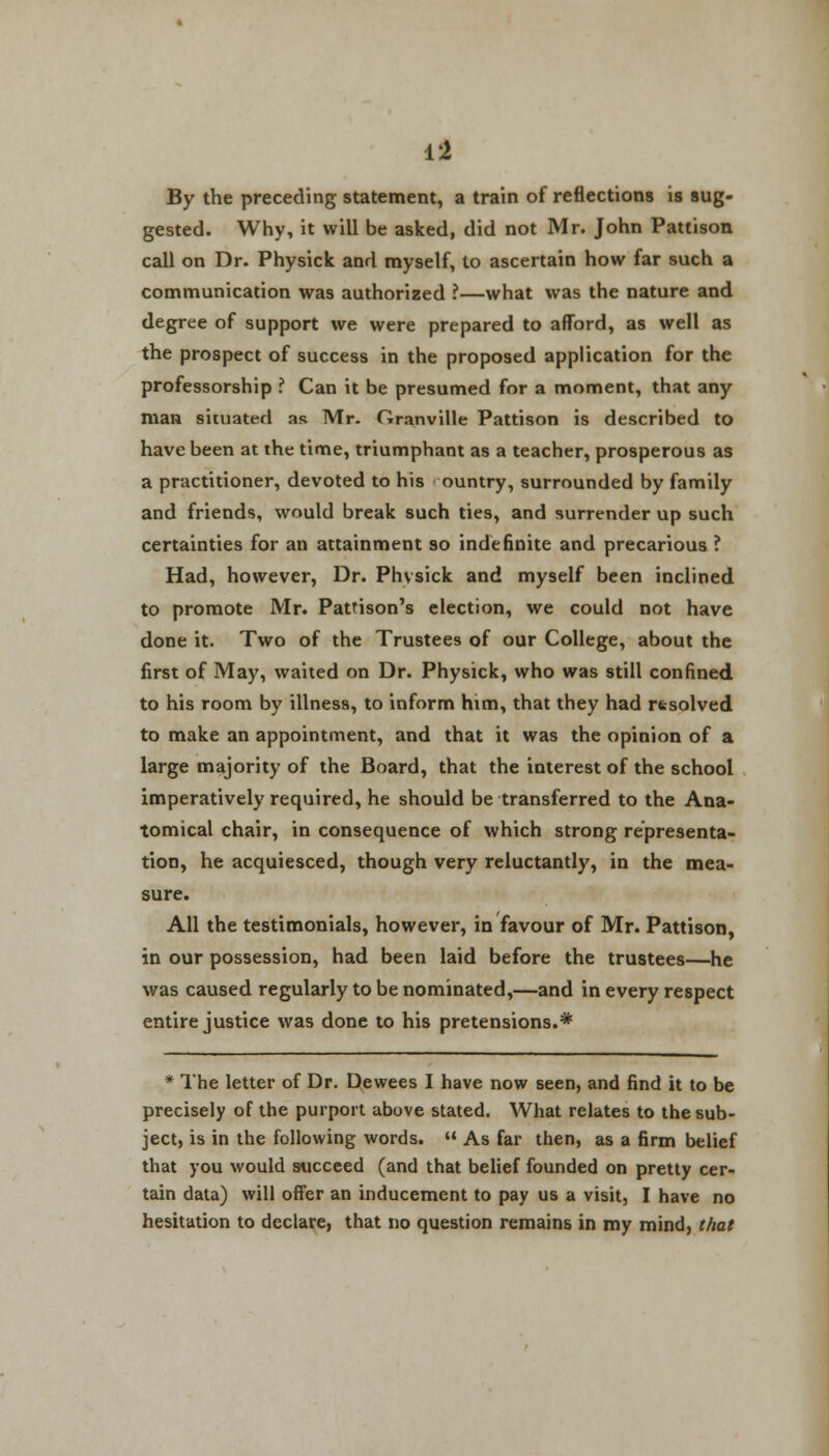 By the preceding statement, a train of reflections is sug- gested. Why, it will be asked, did not Mr. John Pattison call on Dr. Physick and myself, to ascertain how far such a communication was authorized ?—what was the nature and degree of support we were prepared to afford, as well as the prospect of success in the proposed application for the professorship ? Can it be presumed for a moment, that any man situated as Mr. Granville Pattison is described to have been at the time, triumphant as a teacher, prosperous as a practitioner, devoted to his ountry, surrounded by family and friends, would break such ties, and surrender up such certainties for an attainment so indefinite and precarious ? Had, however, Dr. Phvsick and myself been inclined to promote Mr. Pattison's election, we could not have done it. Two of the Trustees of our College, about the first of May, waited on Dr. Physick, who was still confined to his room by illness, to inform him, that they had rtsolved to make an appointment, and that it was the opinion of a large majority of the Board, that the interest of the school imperatively required, he should be transferred to the Ana- tomical chair, in consequence of which strong representa- tion, he acquiesced, though very reluctantly, in the mea- sure. All the testimonials, however, in favour of Mr. Pattison, in our possession, had been laid before the trustees—he was caused regularly to be nominated,—and in every respect entire justice was done to his pretensions.* * The letter of Dr. Dewees I have now seen, and find it to be precisely of the purport above stated. What relates to the sub- ject, is in the following words.  As far then, as a firm belief that you would succeed (and that belief founded on pretty cer- tain data) will offer an inducement to pay us a visit, I have no hesitation to declare, that no question remains in my mind, that