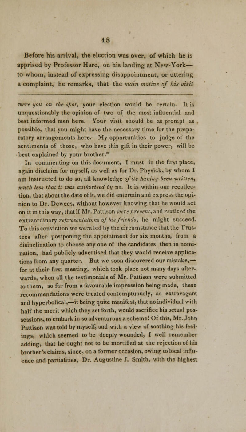 18 Before his arrival, the election was over, of which he is apprised by Professor Hare, on his landing at New-York— to whom, instead of expressing disappointment, or uttering a complaint, he remarks, that the main motive of his visit were xjou on the sfiot, your election would be certain. It is unquestionably the opinion of two of the most influential and best informed men here. Your visit should be as prompt as . possible, that you might have the necessary time for the prepa- ratory arrangements here. My opportunities to judge of the sentiments of those, who have this gift in their power, will be best explained by your brother. In commenting on this document, I must in the first place, again disclaim for myself, as well as for Dr. Physick, by whom I am instructed to do so, all knowledge of its having been written, much less that it was authorised by us. It is within our recollec- tion, that about the date of it, we did entertain and express the opi- nion to Dr. Dewees, without however knowing that he would act on it in this way, that if Mr. Pattison were firesent, and realized the extraordinary representations of his friends, he might succeed. To this conviction we were led by the circumstance that the Trus- tees after postponing the appointment for six months, from a disinclination to choose any one of the candidates then in nomi- nation, had publicly advertised that they would receive applica- tions from any quarter. But we soon discovered our mistake,— for at their first meeting, which took place not many days after- wards, when all the testimonials of Mr. Pattison were submitted to them, so far from a favourable impression being made, these recommendations were treated contemptuously, as extravagant and hyperbolical,—it being quite manifest, that no individual with half the merit which they set forth, would sacrifice his actual pos- sessions, to embark in so adventurous a scheme! Of this, Mr. John Pattison was told by myself, and with a view of soothing his feel- ings, which seemed to be deeply wounded, I well remember adding, that he ought not to be mortified at the rejection of his brother's claims, since, on a former occasion, owing to local influ- ence and partialities, Dr. Augustine J. Smith, with the highest