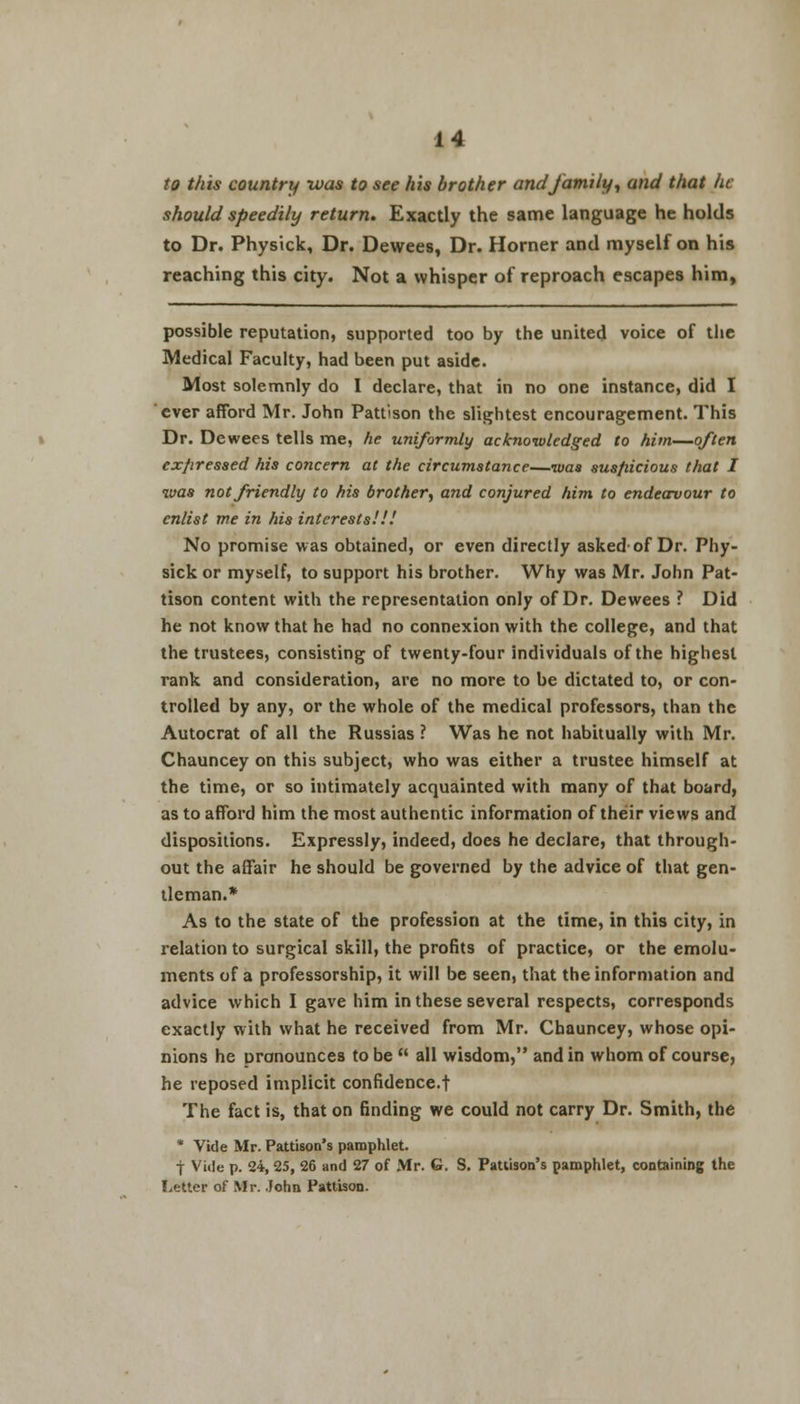 to this country was to see his brother and family, and that he should speedily return. Exactly the same language he holds to Dr. Physick, Dr. Dewees, Dr. Horner and myself on his reaching this city. Not a whisper of reproach escapes him, possible reputation, supported too by the united voice of the Medical Faculty, had been put aside. Most solemnly do I declare, that in no one instance, did I ever afford Mr. John Pattison the slightest encouragement. This Dr. Dewees tells me, he uniformly acknowledged to him—often expressed his concern at the circumstance—was susfiicious that I was not friendly to his brother, and conjured him to endeavour to enlist me in his interests.'.1! No promise was obtained, or even directly asked-of Dr. Phy- sick or myself, to support his brother. Why was Mr. John Pat- tison content with the representation only of Dr. Dewees ? Did he not know that he had no connexion with the college, and that the trustees, consisting of twenty-four individuals of the highest rank and consideration, are no more to be dictated to, or con- trolled by any, or the whole of the medical professors, than the Autocrat of all the Russias ? Was he not habitually with Mr. Chauncey on this subject, who was either a trustee himself at the time, or so intimately acquainted with many of that board, as to afford him the most authentic information of their views and dispositions. Expressly, indeed, does he declare, that through- out the affair he should be governed by the advice of that gen- tleman.* As to the state of the profession at the time, in this city, in relation to surgical skill, the profits of practice, or the emolu- ments of a professorship, it will be seen, that the information and advice which I gave him in these several respects, corresponds exactly with what he received from Mr. Chauncey, whose opi- nions he pronounces to be  all wisdom, and in whom of course, he reposed implicit confidence.! The fact is, that on finding we could not carry Dr. Smith, the * Vide Mr. Pattison's pamphlet. f Vide p. 24, 25, 26 and 27 of Mr. G. S. Paulson's pamphlet, containing the Letter of Mr. John Pattison.