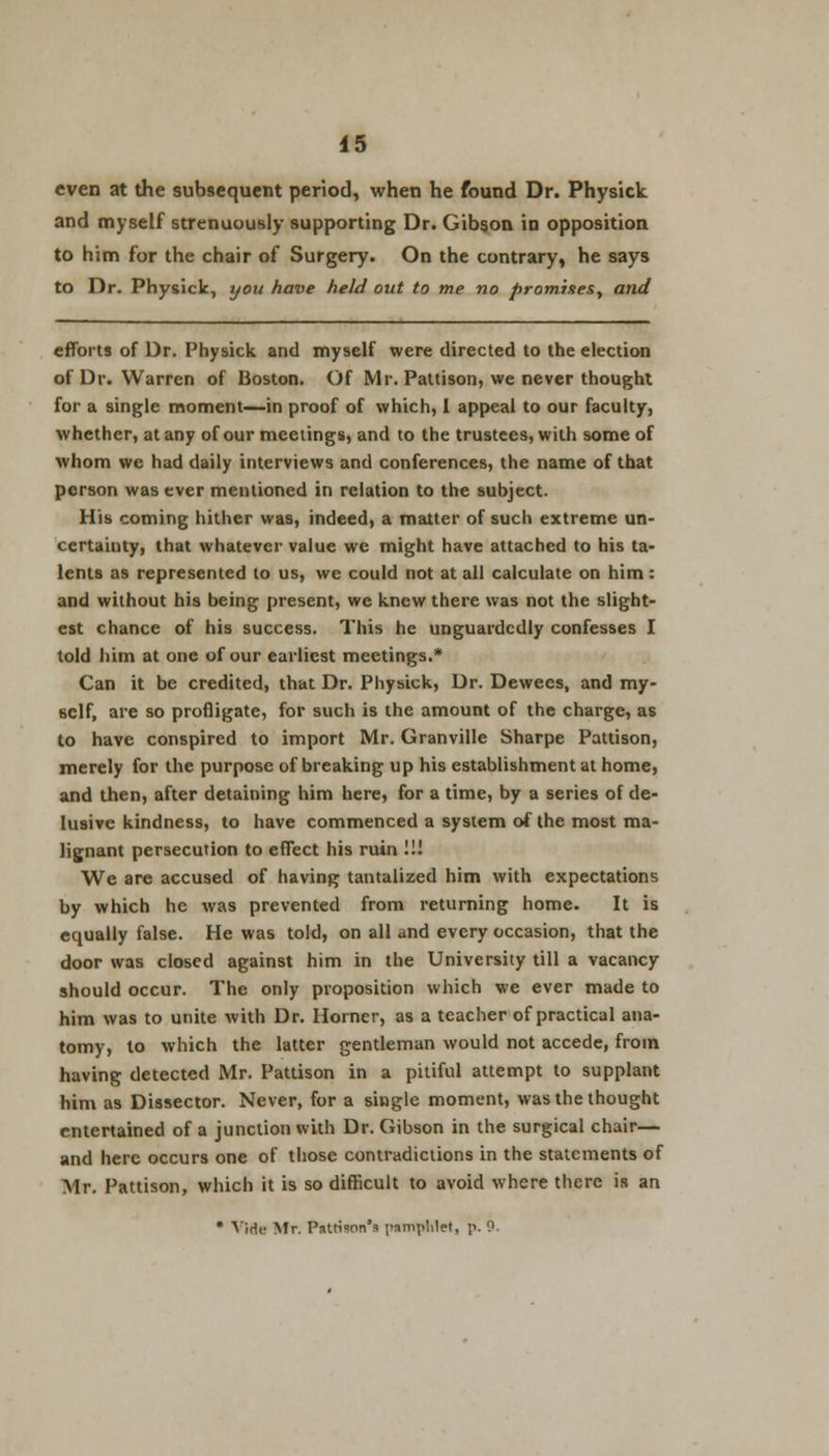 even at the subsequent period, when he found Dr. Physick and myself strenuously supporting Dr. Gibson in opposition to him for the chair of Surgery. On the contrary, he says to Dr. Physick, you have held out to me no promises, and efforts of Dr. Physick and myself were directed to the election of Dr. Warren of Boston. Of Mr. Pattison, we never thought for a single moment—in proof of which, I appeal to our faculty, whether, at any of our meetings, and to the trustees, with some of whom we had daily interviews and conferences, the name of that person was ever mentioned in relation to the subject. His coming hither was, indeed, a matter of such extreme un- certainty, that whatever value we might have attached to his ta- lents as represented to us, we could not at all calculate on him: and without his being present, we knew there was not the slight- est chance of his success. This he unguardedly confesses I told him at one of our earliest meetings.* Can it be credited, that Dr. Physick, Dr. Dewees, and my- self, are so profligate, for such is the amount of the charge, as to have conspired to import Mr. Granville Sharpe Pattison, merely for the purpose of breaking up his establishment at home, and then, after detaining him here, for a time, by a series of de- lusive kindness, to have commenced a system of the most ma- lignant persecution to effect his ruin !!! We are accused of having tantalized him with expectations by which he was prevented from returning home. It is equally false. He was told, on all and every occasion, that the door was closed against him in the University till a vacancy should occur. The only proposition which we ever made to him was to unite with Dr. Horner, as a teacher of practical ana- tomy, to which the latter gentleman would not accede, from having detected Mr. Pattison in a pitiful attempt to supplant him as Dissector. Never, for a single moment, was the thought entertained of a junction with Dr. Gibson in the surgical chair— and here occurs one of those contradictions in the statements of Air. Pattison, which it is so difficult to avoid where there is an * Vide Mr. Paulson's pamphlet, p. 0.