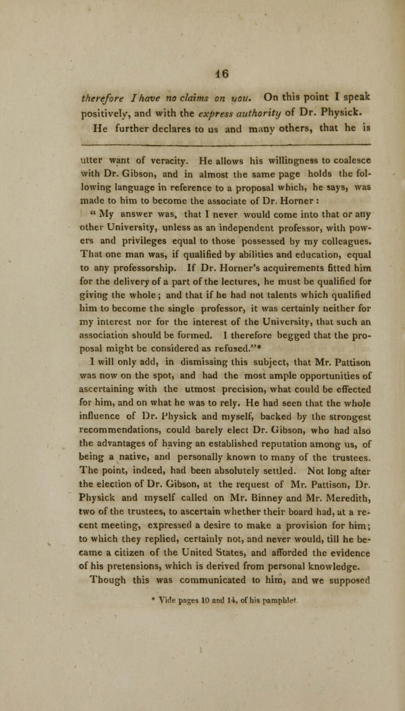 therefore I have no claims on uou. On this point I speak positively, and with the express authority of Dr. Physick. He further declares to us and many others, that he is utter want of veracity. He allows his willingness to coalesce with Dr. Gibson, and in almost the same page holds the fol- lowing language in reference to a proposal which, he says, was made to him to become the associate of Dr. Horner :  My answer was, that I never would come into that or any other University, unless as an independent professor, with pow- ers and privileges equal to those possessed by my colleagues. That one man was, if qualified by abilities and education, equal to any professorship. If Dr. Horner's acquirements fitted him for the delivery of a part of the lectures, he must be qualified for giving the whole; and that if he had not talents which qualified him to become the single professor, it was certainly neither for my interest nor for the interest of the University, that such an association should be formed. I therefore begged that the pro- posal might be considered as refused.* 1 will only add, in dismissing this subject, that Mr. Pattison was now on the spot, and had the most ample opportunities of ascertaining with the utmost precision, what could be effected for him, and on what he was to rely. He had seen that the whole influence of Dr. Physick and myself, backed by the strongest recommendations, could barely elect Dr. Gibson, who had also the advantages of having an established reputation among us, of being a native, and personally known to many of the trustees. The point, indeed, had been absolutely settled. Not long after the election of Dr. Gibson, at the request of Mr. Pattison, Dr. Physick and myself called on Mr. Binney and Mr. Meredith, two of the trustees, to ascertain whether their board had, at a re- cent meeting, expressed a desire to make a provision for him; to which they replied, certainly not, and never would, till he be- came a citizen of the United States, and afforded the evidence of his pretensions, which is derived from personal knowledge. Though this was communicated to him, and we supposed * Vide pages 10 and 14, of his pamphlet