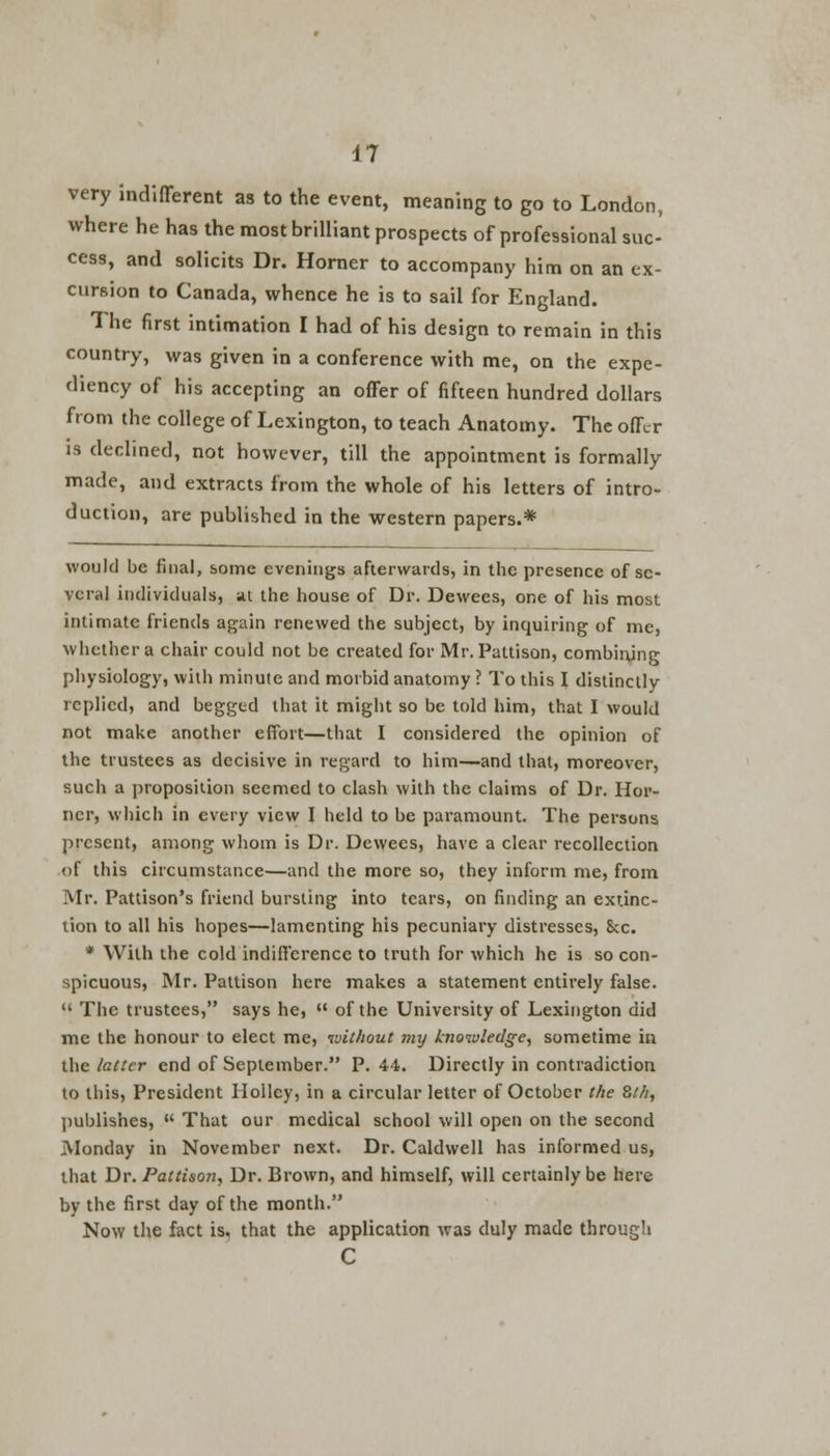 very indifferent as to the event, meaning to go to London, where he has the most brilliant prospects of professional suc- cess, and solicits Dr. Horner to accompany him on an ex- cursion to Canada, whence he is to sail for England. The first intimation I had of his design to remain in this country, was given in a conference with me, on the expe- diency of his accepting an offer of fifteen hundred dollars from the college of Lexington, to teach Anatomy. The offer is declined, not however, till the appointment is formally made, and extracts from the whole of his letters of intro- duction, are published in the western papers.* would be final, some evenings afterwards, in the presence of se- veral individuals, at the house of Dr. Dewees, one of his most intimate friends again renewed the subject, by inquiring of me, whether a chair could not be created for Mr. Paltison, combining physiology, with minute and morbid anatomy ? To this I distinctly replied, and begged that it might so be told him, that I would not make another effort—that I considered the opinion of the trustees as decisive in regard to him—and that, moreover, such a proposition seemed to clash with the claims of Dr. Hor- ner, which in every view I held to be paramount. The persons present, among whom is Dr. Dewees, have a clear recollection of this circumstance—and the more so, they inform me, from Mr. Pattison's friend bursting into tears, on finding an extinc- tion to all his hopes—lamenting his pecuniary distresses, Sec. * With the cold indifference to truth for which he is so con- spicuous, Mr. Pattison here makes a statement entirely false. u The trustees, says he,  of the University of Lexington did me the honour to elect me, without imj knowledge, sometime in the latter end of September. P. 44. Directly in contradiction to this, President Iloilcy, in a circular letter of October the 8th, publishes,  That our medical school will open on the second Monday in November next. Dr. Caldwell has informed us, that Dr. Pattison, Dr. Brown, and himself, will certainly be here by the first day of the month. Now the fact is. that the application was duly made through C