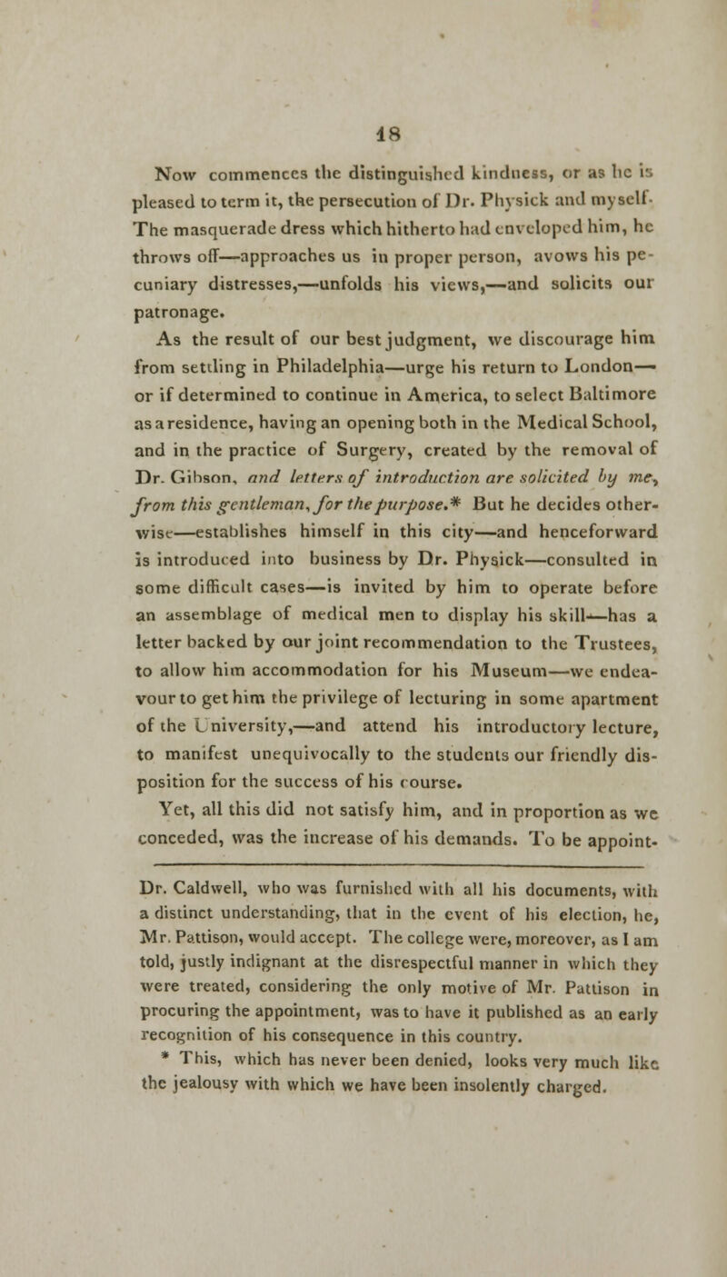 Now commences the distinguished kindness, or as he is pleased to term it, the persecution of Dr. Physick and myseli- The masquerade dress which hitherto had enveloped him, he throws off—approaches us in proper person, avows his pe- cuniary distresses,—unfolds his views,—and solicits our patronage. As the result of our best judgment, we discourage him from setding in Philadelphia—urge his return to London-— or if determined to continue in America, to select Baltimore as a residence, having an opening both in the Medical School, and in the practice of Surgery, created by the removal of Dr. Gibson, and letters of introduction are solicited by mey from this gentleman, for the purpose.* But he decides other- wise—establishes himself in this city—and henceforward is introduced into business by Dr. Physick—consulted in some difficult cases—is invited by him to operate before an assemblage of medical men to display his skill—has a letter backed by our joint recommendation to the Trustees, to allow him accommodation for his Museum—we endea- vour to get him the privilege of lecturing in some apartment of the University,—and attend his introductory lecture, to manifest unequivocally to the students our friendly dis- position for the success of his course. Yet, all this did not satisfy him, and in proportion as wc conceded, was the increase of his demands. To be appoint- Dr. Caldwell, who was furnished with all his documents, with a distinct understanding, that in the event of his election, he, Mr. Pattison, would accept. The college were, moreover, as I am told, justly indignant at the disrespectful manner in which they were treated, considering the only motive of Mr. Pattison in procuring the appointment, was to have it published as an early recognition of his consequence in this country. * This, which has never been denied, looks very much like the jealousy with which we have been insolently charged.