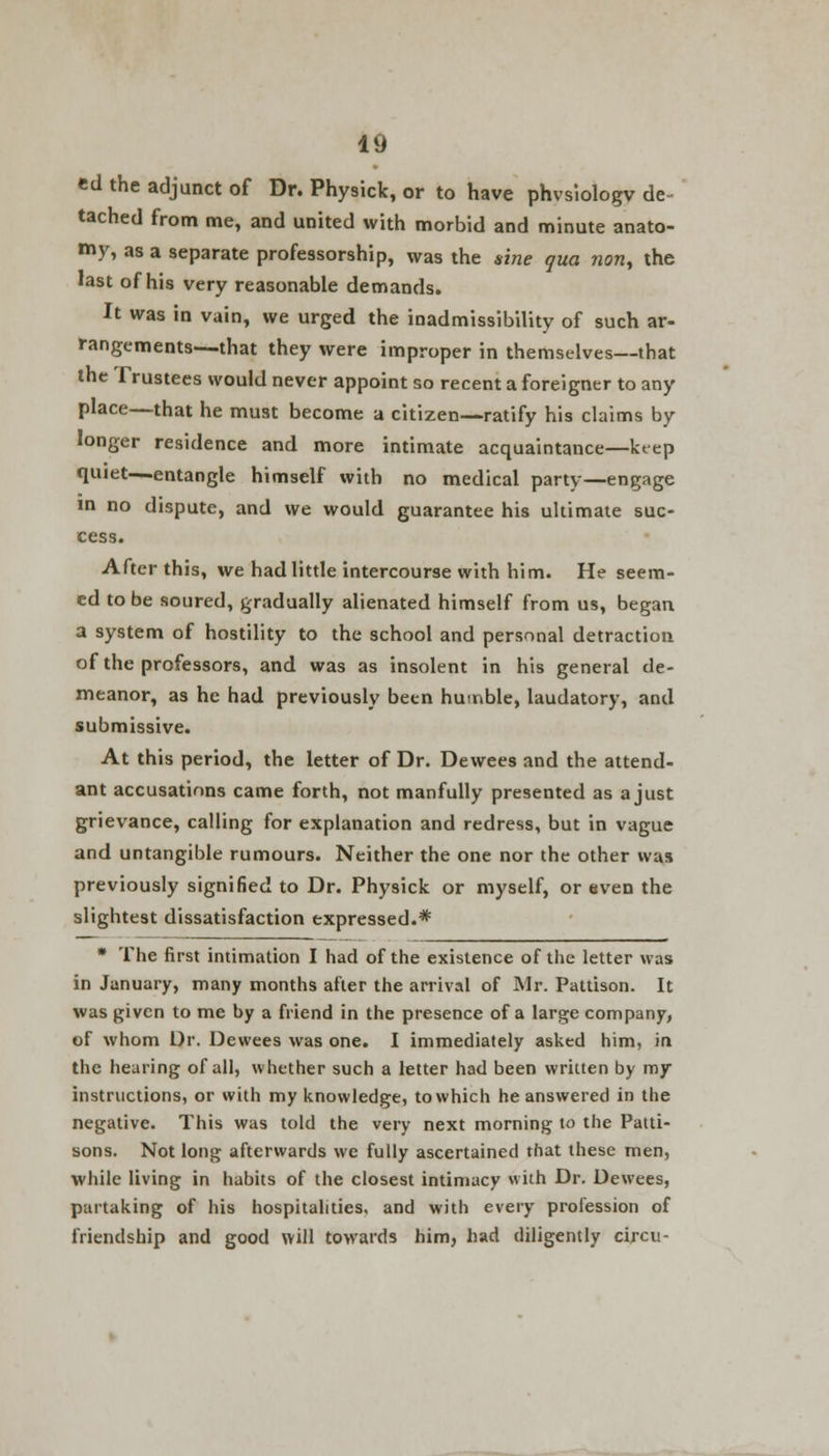 ed the adjunct of Dr. Physick, or to have phvsiologv de tached from me, and united with morbid and minute anato- my, as a separate professorship, was the sine qua nont the last of his very reasonable demands. It was in vain, we urged the inadmissibility of such ar- rangements—that they were improper in themselves—that the Trustees would never appoint so recent a foreigner to any place—that he must become a citizen—ratify his claims by longer residence and more intimate acquaintance—keep quiet—entangle himself with no medical party—engage in no dispute, and we would guarantee his ultimate suc- cess. After this, we had little intercourse with him. He seem- ed to be soured, gradually alienated himself from us, began a system of hostility to the school and personal detraction of the professors, and was as insolent in his general de- meanor, as he had previously been humble, laudatory, and submissive. At this period, the letter of Dr. Dewees and the attend- ant accusations came forth, not manfully presented as a just grievance, calling for explanation and redress, but in vague and untangible rumours. Neither the one nor the other was previously signified to Dr. Physick or myself, or even the slightest dissatisfaction expressed.* * The first intimation I had of the existence of the letter was in January, many months after the arrival of Mr. Pattison. It was given to me by a friend in the presence of a large company, of whom Dr. Dewees was one. I immediately asked him, in the hearing of all, whether such a letter had been written by my instructions, or with my knowledge, to which he answered in the negative. This was told the very next morning to the Patti- sons. Not long afterwards we fully ascertained that these men, while living in habits of the closest intimacy with Dr. Dewees, partaking of his hospitalities, and with every profession of friendship and good will towards him, had diligently circu-