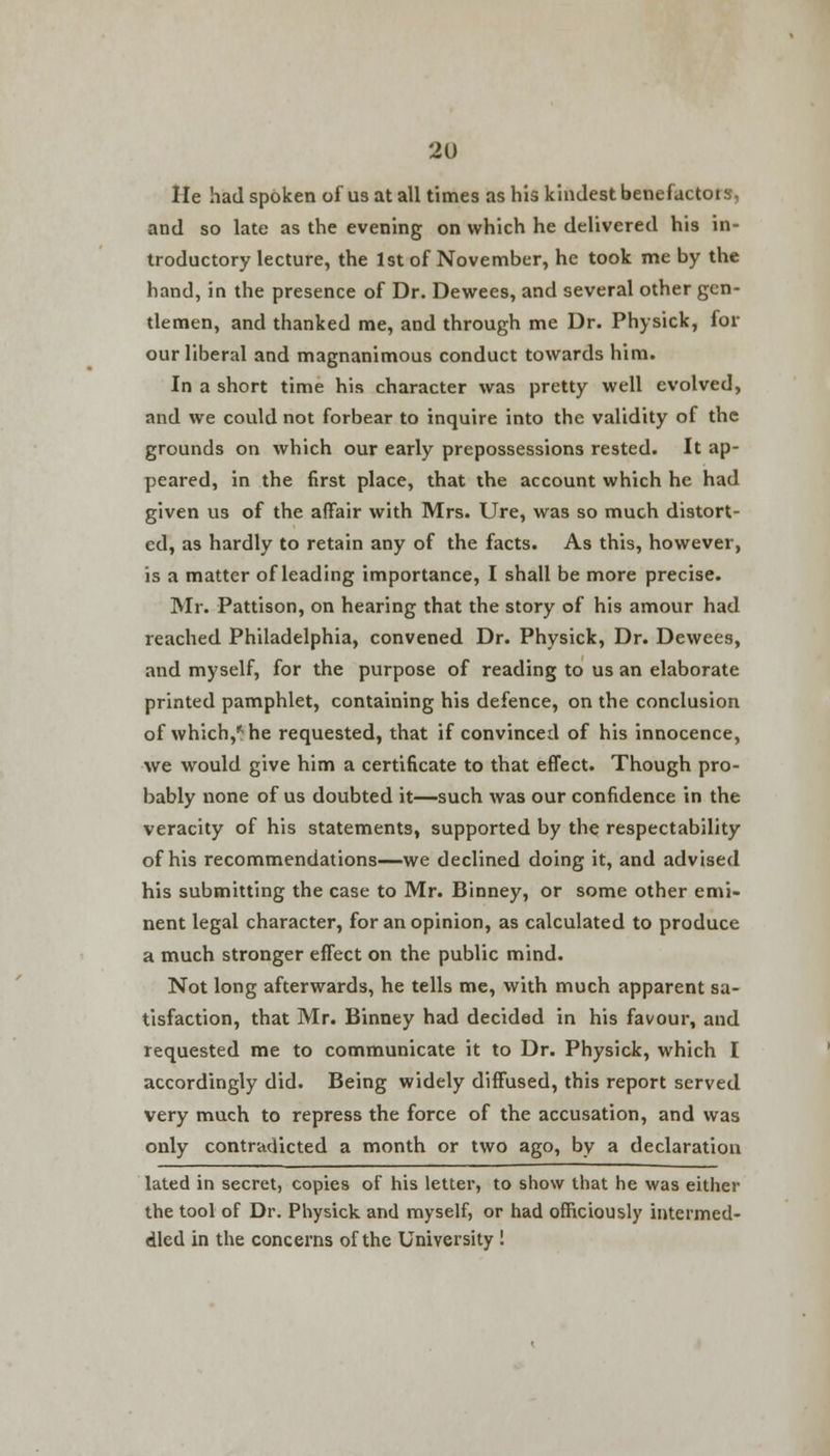 He had spoken of us at all times as his kindest benefactors, and so late as the evening on which he delivered his in- troductory lecture, the 1st of November, he took me by the hand, in the presence of Dr. Dewees, and several other gen- tlemen, and thanked me, and through me Dr. Physick, for our liberal and magnanimous conduct towards him. In a short time his character was pretty well evolved, and we could not forbear to inquire into the validity of the grounds on which our early prepossessions rested. It ap- peared, in the first place, that the account which he had given us of the affair with Mrs. Ure, was so much distort- ed, as hardly to retain any of the facts. As this, however, is a matter of leading importance, I shall be more precise. Mr. Pattison, on hearing that the story of his amour had reached Philadelphia, convened Dr. Physick, Dr. Dewees, and myself, for the purpose of reading to us an elaborate printed pamphlet, containing his defence, on the conclusion of which,* he requested, that if convinced of his innocence, we would give him a certificate to that effect. Though pro- bably none of us doubted it—such was our confidence in the veracity of his statements, supported by the respectability of his recommendations—we declined doing it, and advised his submitting the case to Mr. Binney, or some other emi- nent legal character, for an opinion, as calculated to produce a much stronger effect on the public mind. Not long afterwards, he tells me, with much apparent sa- tisfaction, that Mr. Binney had decided in his favour, and requested me to communicate it to Dr. Physick, which I accordingly did. Being widely diffused, this report served very much to repress the force of the accusation, and was only contradicted a month or two ago, by a declaration lated in secret, copies of his letter, to show that he was either the tool of Dr. Physick and myself, or had officiously intermed- dled in the concerns of the University !