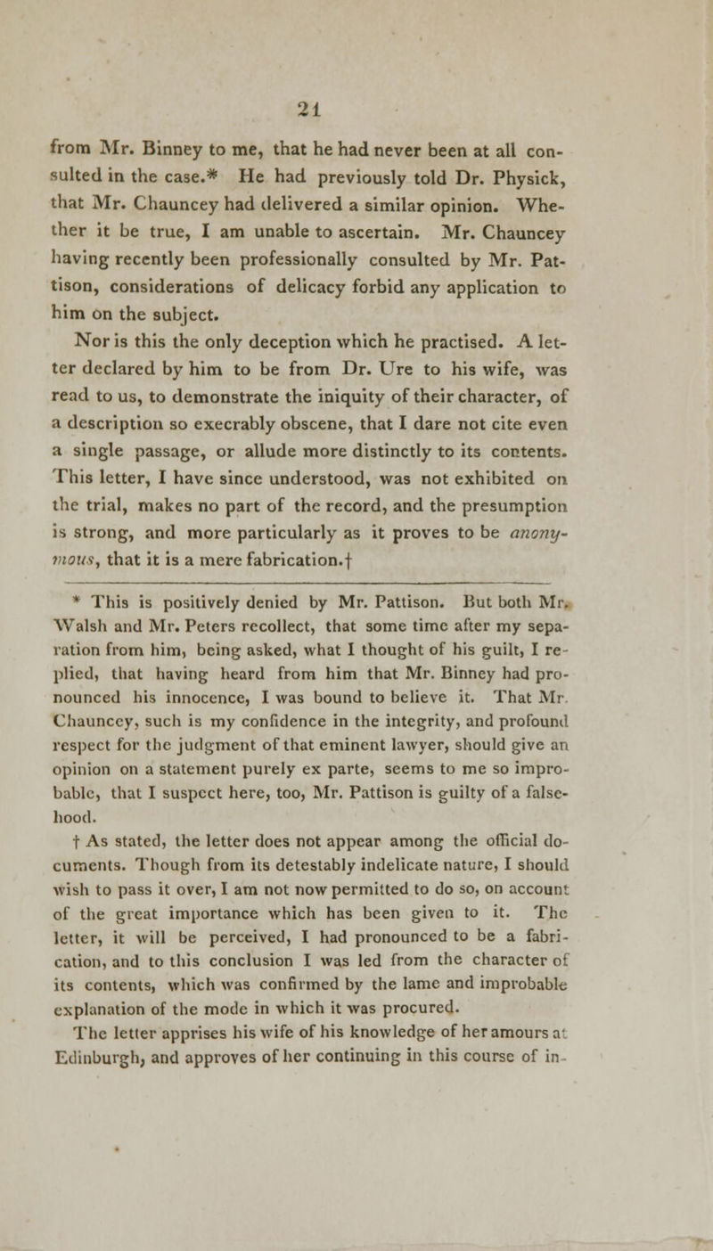 from Mr. Binney to me, that he had never been at all con- sulted in the case.* He had previously told Dr. Physick, that Mr. Chauncey had delivered a similar opinion. Whe- ther it be true, I am unable to ascertain. Mr. Chauncey having recently been professionally consulted by Mr. Pat- tison, considerations of delicacy forbid any application to him on the subject. Nor is this the only deception which he practised. A let- ter declared by him to be from Dr. Ure to his wife, was read to us, to demonstrate the iniquity of their character, of a description so execrably obscene, that I dare not cite even a single passage, or allude more distinctly to its contents. This letter, I have since understood, was not exhibited on the trial, makes no part of the record, and the presumption is strong, and more particularly as it proves to be anony- mous, that it is a mere fabrication.! * This is positively denied by Mr. Pattison. But both Mr. Walsh and Mr. Peters recollect, that some time after my sepa- ration from him, being asked, what I thought of his guilt, I re- plied, that having heard from him that Mr. Binney had pro- nounced his innocence, I was bound to believe it. That Mr Chauncey, such is my confidence in the integrity, and profound respect for the judgment of that eminent lawyer, should give an opinion on a statement purely ex parte, seems to me so impro- bable, that I suspect here, too, Mr. Pattison is guilty of a false- hood. t As stated, the letter does not appear among the official do- cuments. Though from its detestably indelicate nature, I should wish to pass it over, I am not now permitted to do so, on account, of the great importance which has been given to it. The letter, it will be perceived, I had pronounced to be a fabri- cation, and to this conclusion I was led from the character of its contents, which was confirmed by the lame and improbable explanation of the mode in which it was procured. The letter apprises his wife of his knowledge of her amours at Edinburgh, and approves of her continuing in this course of in