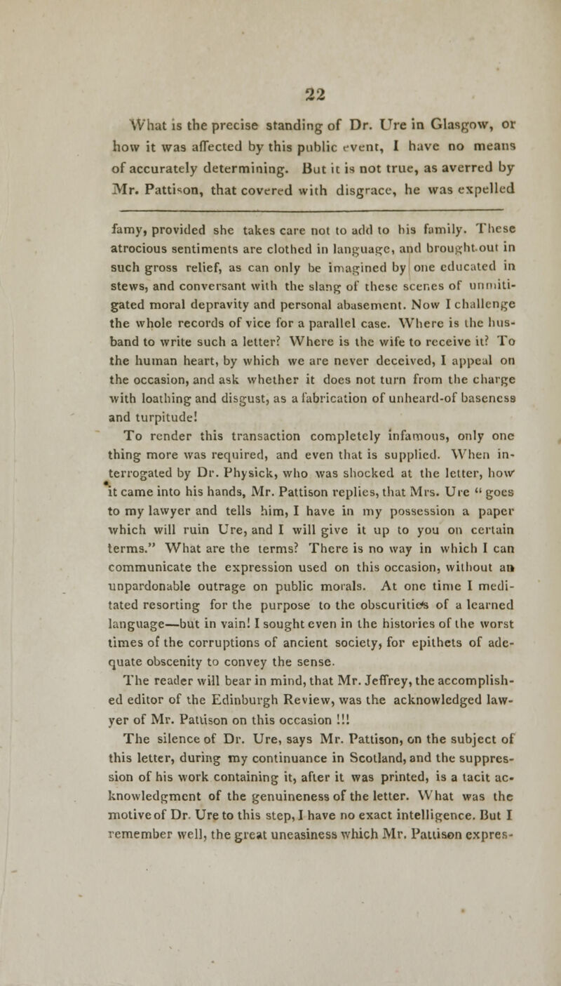 What is the precise standing of Dr. Ure in Glasgow, or how it was affected by this public event, I have no means of accurately determining. But it is not true, as averred by Mr. Pattison, that covered with disgrace, he was expelled famy, provided she takes care not to add to his family. These atrocious sentiments are clothed in language, and broughtout in such gross relief, as can only be imagined by one educated in stews, and conversant with the slang of these scenes of unmiti- gated moral depravity and personal abasement. Now I challenge the whole records of vice for a parallel case. Where is the hus- band to write such a letter? Where is the wife to receive it? To the human heart, by which we are never deceived, I appeal on the occasion, and ask whether it does not turn from the charge with loathing and disgust, as a fabrication of unheard-of baseness and turpitude! To render this transaction completely infamous, only one thing more was required, and even that is supplied. When in- terrogated by Dr. Physick, who was shocked at the letter, how it came into his hands, Mr. Pattison replies, that Mrs. Ure  goes to my lawyer and tells him, I have in my possession a paper which will ruin Ure, and I will give it up to you on certain terms. What are the terms? There is no way in which I can communicate the expression used on this occasion, without an unpardonable outrage on public morals. At one time I medi- tated resorting for the purpose to the obscurities of a learned language—but in vain! I sought even in the histories of the worst times of the corruptions of ancient society, for epithets of ade- quate obscenity to convey the sense. The reader will bear in mind, that Mr. Jeffrey, the accomplish- ed editor of the Edinburgh Review, was the acknowledged law- yer of Mr. Pattison on this occasion !!! The silence of Dr. Ure, says Mr. Pattison, on the subject of this letter, during my continuance in Scotland, and the suppres- sion of his work containing it, after it was printed, is a tacit ac- knowledgment of the genuineness of the letter. What was the motive of Dr. Ure to this step, I have no exact intelligence. But I remember well, the great uneasiness which Mr. Pattison expres-