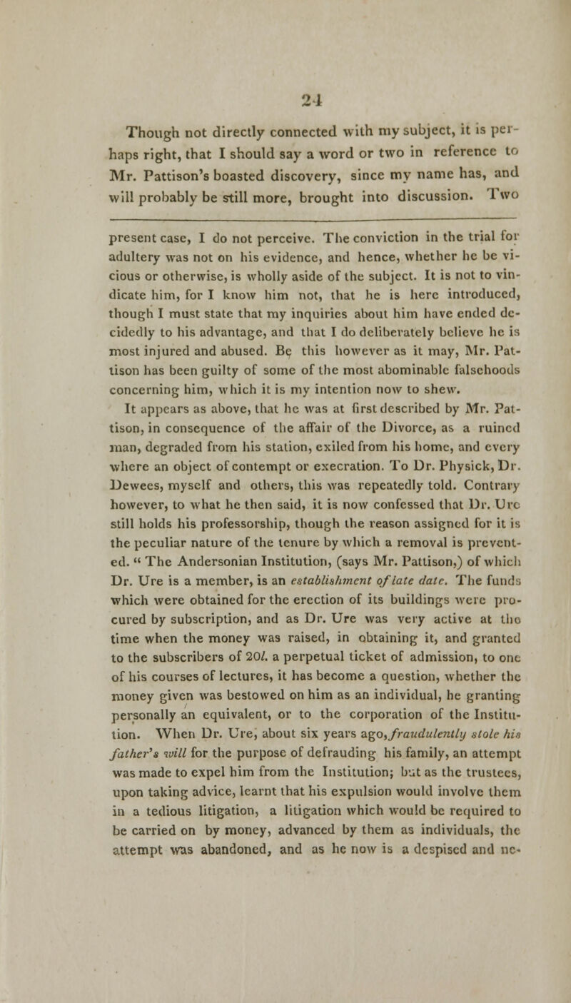 Though not directly connected with my subject, it is per- haps right, that I should say a word or two in reference to Mr. Pattison's boasted discovery, since my name has, and will probably be still more, brought into discussion. Two present case, I do not perceive. The conviction in the trial for adultery was not on his evidence, and hence, whether he be vi- cious or otherwise, is wholly aside of the subject. It is not to vin- dicate him, for I know him not, that he is here introduced, though I must state that my inquiries about him have ended de- cidedly to his advantage, and that I do deliberately believe he is most injured and abused. Be tins however as it may, Mr. Pat- tison has been guilty of some of the most abominable falsehoods concerning him, which it is my intention now to shew. It appears as above, that he was at first described by Mr. Pat- tison, in consequence of the affair of the Divorce, as a ruined man, degraded from his station, exiled from his home, and every where an object of contempt or execration. To Dr. Physick, Dr. Dewees, myself and others, this was repeatedly told. Contrary however, to what he then said, it is now confessed that Dr. Urc still holds his professorship, though the reason assigned for it is the peculiar nature of the tenure by which a removal is prevent- ed.  The Andersonian Institution, (says Mr. Pattison,) of which Dr. Ure is a member, is an establishment of late date. The funds which were obtained for the erection of its buildings were pro- cured by subscription, and as Dr. Ure was very active at tho time when the money was raised, in obtaining it, and granted to the subscribers of 20/. a perpetual ticket of admission, to one of his courses of lectures, it has become a question, whether the money given was bestowed on him as an individual, he granting personally an equivalent, or to the corporation of the Institu- tion. When Dr. Ure, about six years ago^raudulently stole his father's will for the purpose of defrauding his family, an attempt was made to expel him from the Institution; but as the trustees, upon taking advice, learnt that his expulsion would involve them in a tedious litigation, a litigation which would be required to be carried on by money, advanced by them as individuals, the attempt was abandoned, and as he now is a despised and nc-